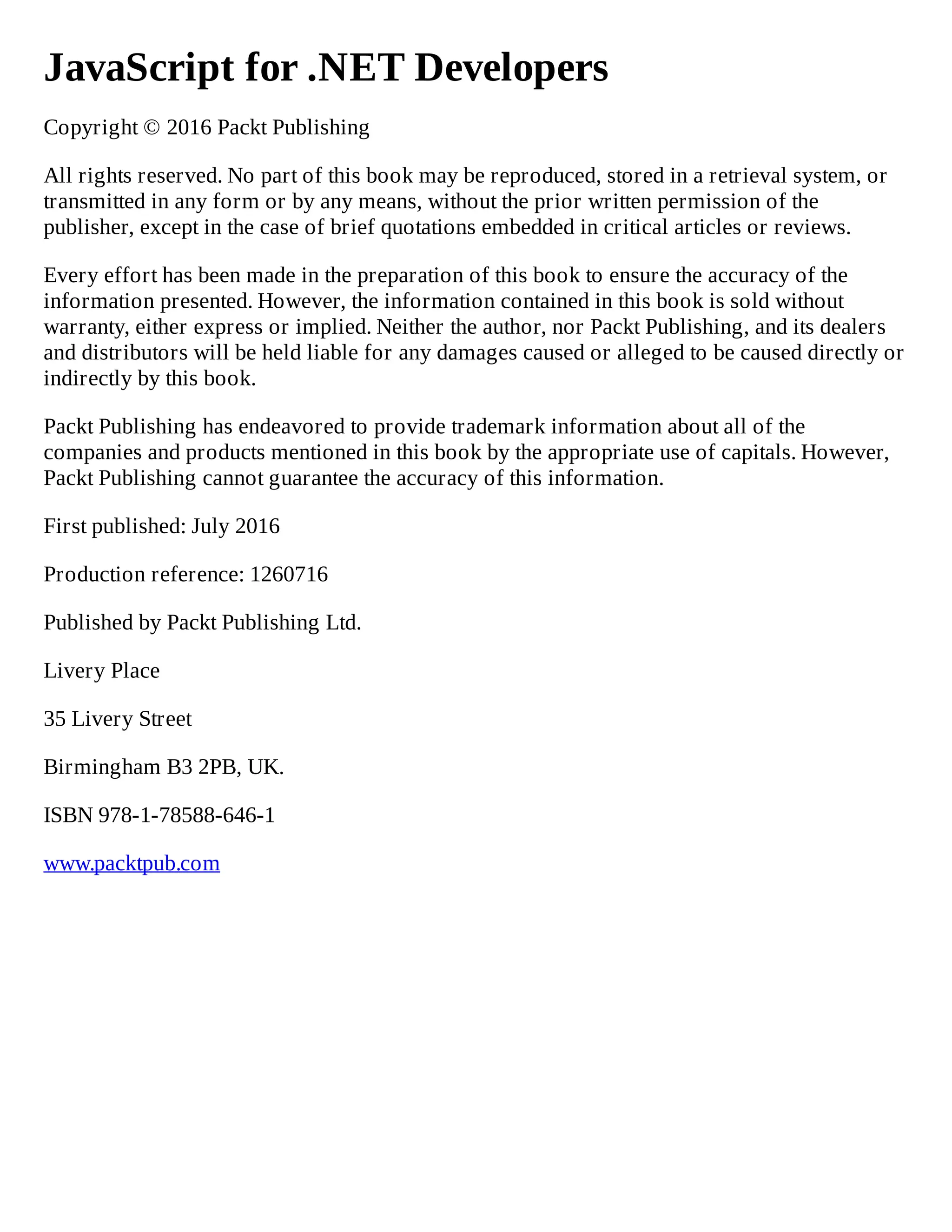 JavaScript for .NET Developers
Copyright © 2016 Packt Publishing
All rights reserved. No part of this book may be reproduced, stored in a retrieval system, or
transmitted in any form or by any means, without the prior written permission of the
publisher, except in the case of brief quotations embedded in critical articles or reviews.
Every effort has been made in the preparation of this book to ensure the accuracy of the
information presented. However, the information contained in this book is sold without
warranty, either express or implied. Neither the author, nor Packt Publishing, and its dealers
and distributors will be held liable for any damages caused or alleged to be caused directly or
indirectly by this book.
Packt Publishing has endeavored to provide trademark information about all of the
companies and products mentioned in this book by the appropriate use of capitals. However,
Packt Publishing cannot guarantee the accuracy of this information.
First published: July 2016
Production reference: 1260716
Published by Packt Publishing Ltd.
Livery Place
35 Livery Street
Birmingham B3 2PB, UK.
ISBN 978-1-78588-646-1
www.packtpub.com
 