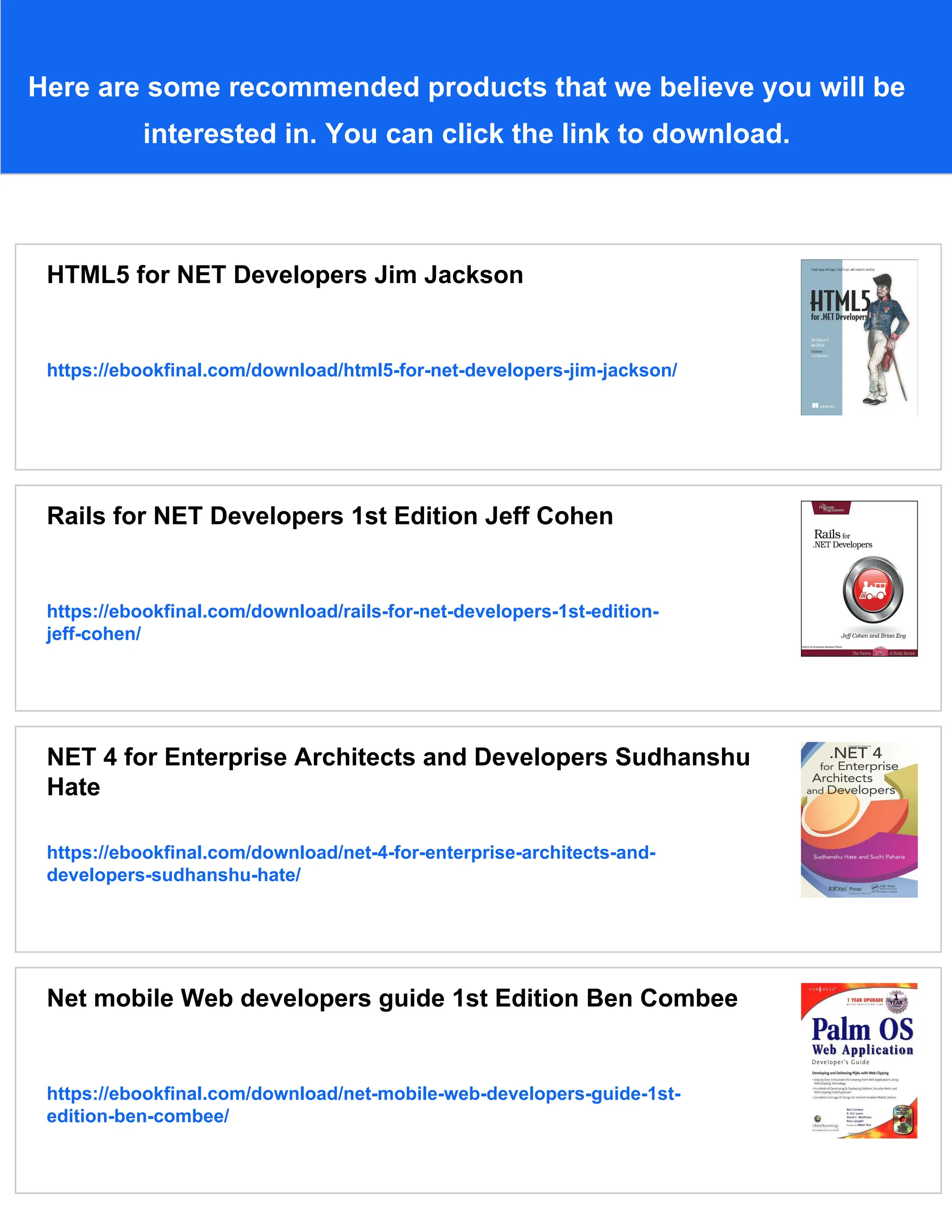 Here are some recommended products that we believe you will be
interested in. You can click the link to download.
HTML5 for NET Developers Jim Jackson
https://ebookfinal.com/download/html5-for-net-developers-jim-jackson/
Rails for NET Developers 1st Edition Jeff Cohen
https://ebookfinal.com/download/rails-for-net-developers-1st-edition-
jeff-cohen/
NET 4 for Enterprise Architects and Developers Sudhanshu
Hate
https://ebookfinal.com/download/net-4-for-enterprise-architects-and-
developers-sudhanshu-hate/
Net mobile Web developers guide 1st Edition Ben Combee
https://ebookfinal.com/download/net-mobile-web-developers-guide-1st-
edition-ben-combee/
 