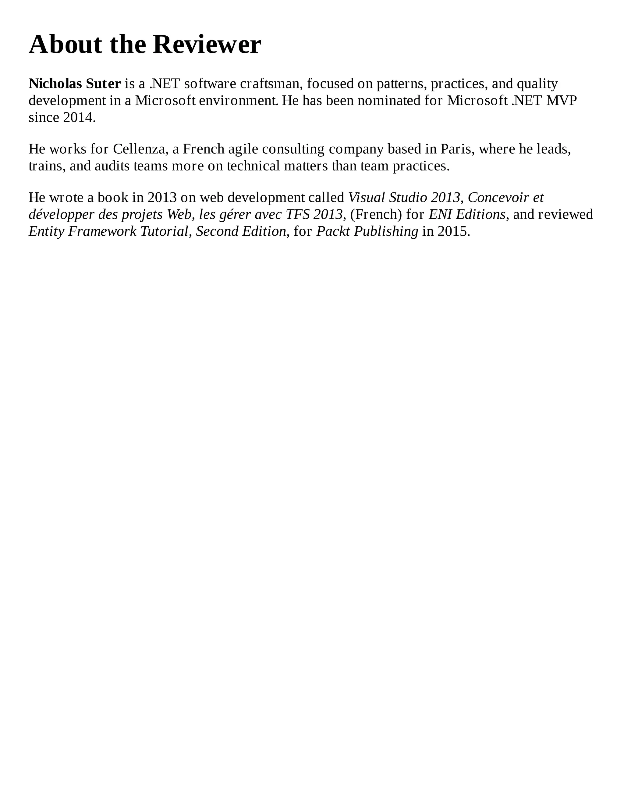 About the Reviewer
Nicholas Suter is a .NET software craftsman, focused on patterns, practices, and quality
development in a Microsoft environment. He has been nominated for Microsoft .NET MVP
since 2014.
He works for Cellenza, a French agile consulting company based in Paris, where he leads,
trains, and audits teams more on technical matters than team practices.
He wrote a book in 2013 on web development called Visual Studio 2013, Concevoir et
développer des projets Web, les gérer avec TFS 2013, (French) for ENI Editions, and reviewed
Entity Framework Tutorial, Second Edition, for Packt Publishing in 2015.
 