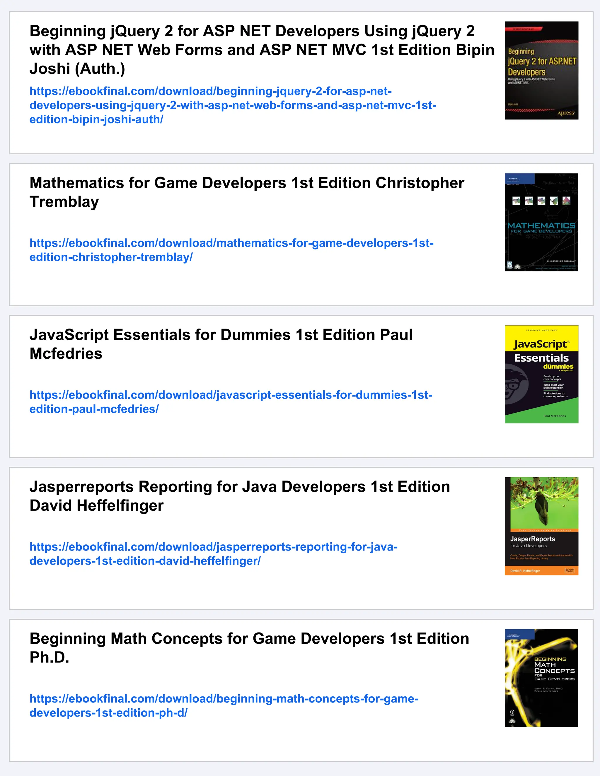 Beginning jQuery 2 for ASP NET Developers Using jQuery 2
with ASP NET Web Forms and ASP NET MVC 1st Edition Bipin
Joshi (Auth.)
https://ebookfinal.com/download/beginning-jquery-2-for-asp-net-
developers-using-jquery-2-with-asp-net-web-forms-and-asp-net-mvc-1st-
edition-bipin-joshi-auth/
Mathematics for Game Developers 1st Edition Christopher
Tremblay
https://ebookfinal.com/download/mathematics-for-game-developers-1st-
edition-christopher-tremblay/
JavaScript Essentials for Dummies 1st Edition Paul
Mcfedries
https://ebookfinal.com/download/javascript-essentials-for-dummies-1st-
edition-paul-mcfedries/
Jasperreports Reporting for Java Developers 1st Edition
David Heffelfinger
https://ebookfinal.com/download/jasperreports-reporting-for-java-
developers-1st-edition-david-heffelfinger/
Beginning Math Concepts for Game Developers 1st Edition
Ph.D.
https://ebookfinal.com/download/beginning-math-concepts-for-game-
developers-1st-edition-ph-d/
 