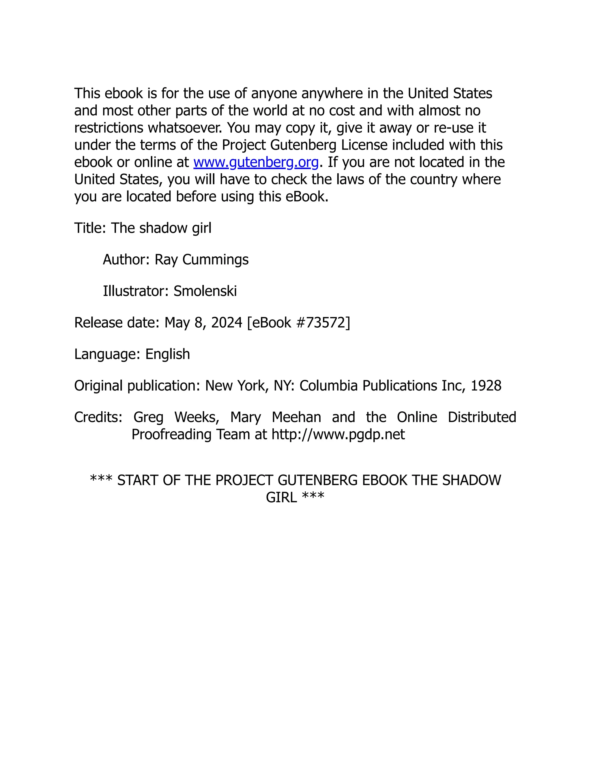 This ebook is for the use of anyone anywhere in the United States
and most other parts of the world at no cost and with almost no
restrictions whatsoever. You may copy it, give it away or re-use it
under the terms of the Project Gutenberg License included with this
ebook or online at www.gutenberg.org. If you are not located in the
United States, you will have to check the laws of the country where
you are located before using this eBook.
Title: The shadow girl
Author: Ray Cummings
Illustrator: Smolenski
Release date: May 8, 2024 [eBook #73572]
Language: English
Original publication: New York, NY: Columbia Publications Inc, 1928
Credits: Greg Weeks, Mary Meehan and the Online Distributed
Proofreading Team at http://www.pgdp.net
*** START OF THE PROJECT GUTENBERG EBOOK THE SHADOW
GIRL ***
 