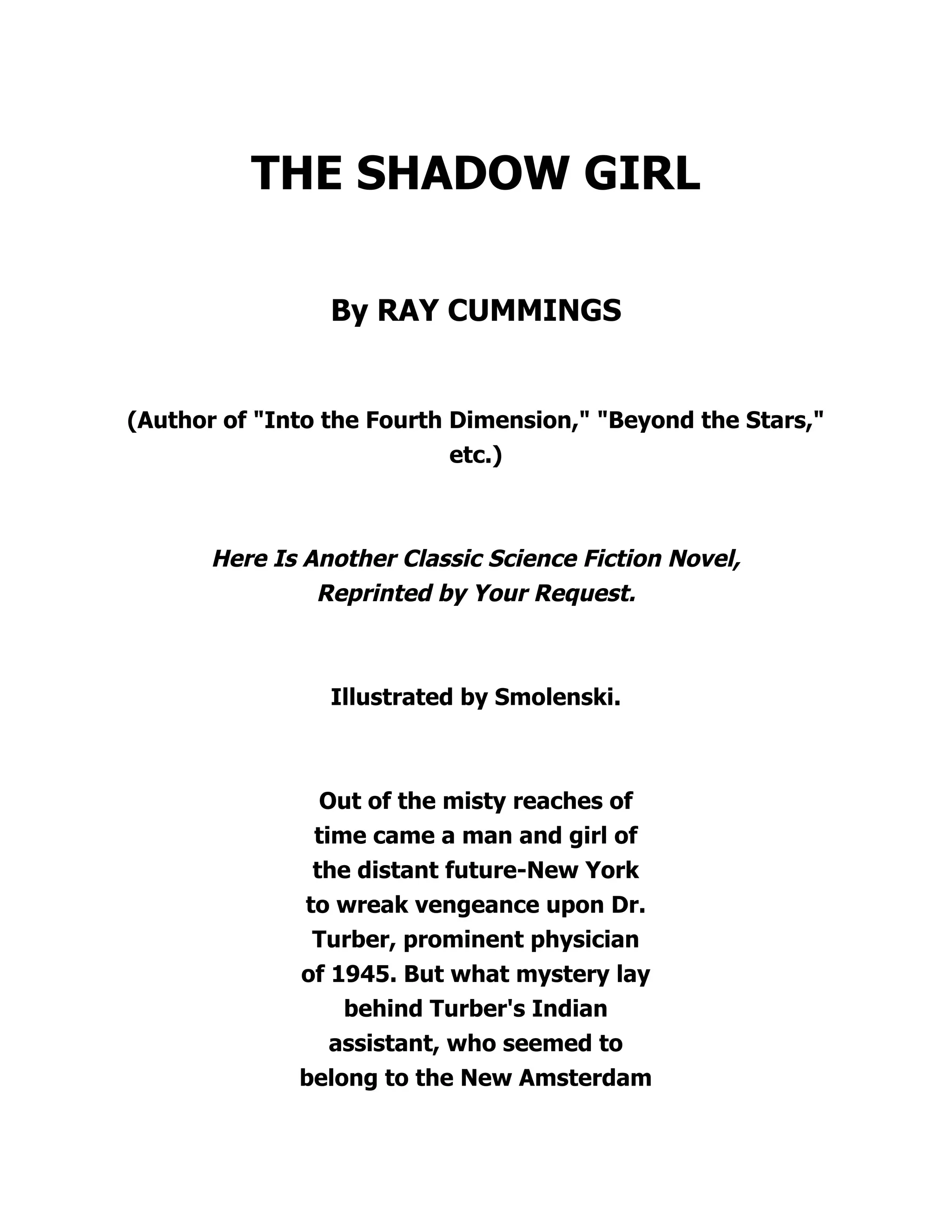 THE SHADOW GIRL
By RAY CUMMINGS
(Author of "Into the Fourth Dimension," "Beyond the Stars,"
etc.)
Here Is Another Classic Science Fiction Novel,
Reprinted by Your Request.
Illustrated by Smolenski.
Out of the misty reaches of
time came a man and girl of
the distant future-New York
to wreak vengeance upon Dr.
Turber, prominent physician
of 1945. But what mystery lay
behind Turber's Indian
assistant, who seemed to
belong to the New Amsterdam
 