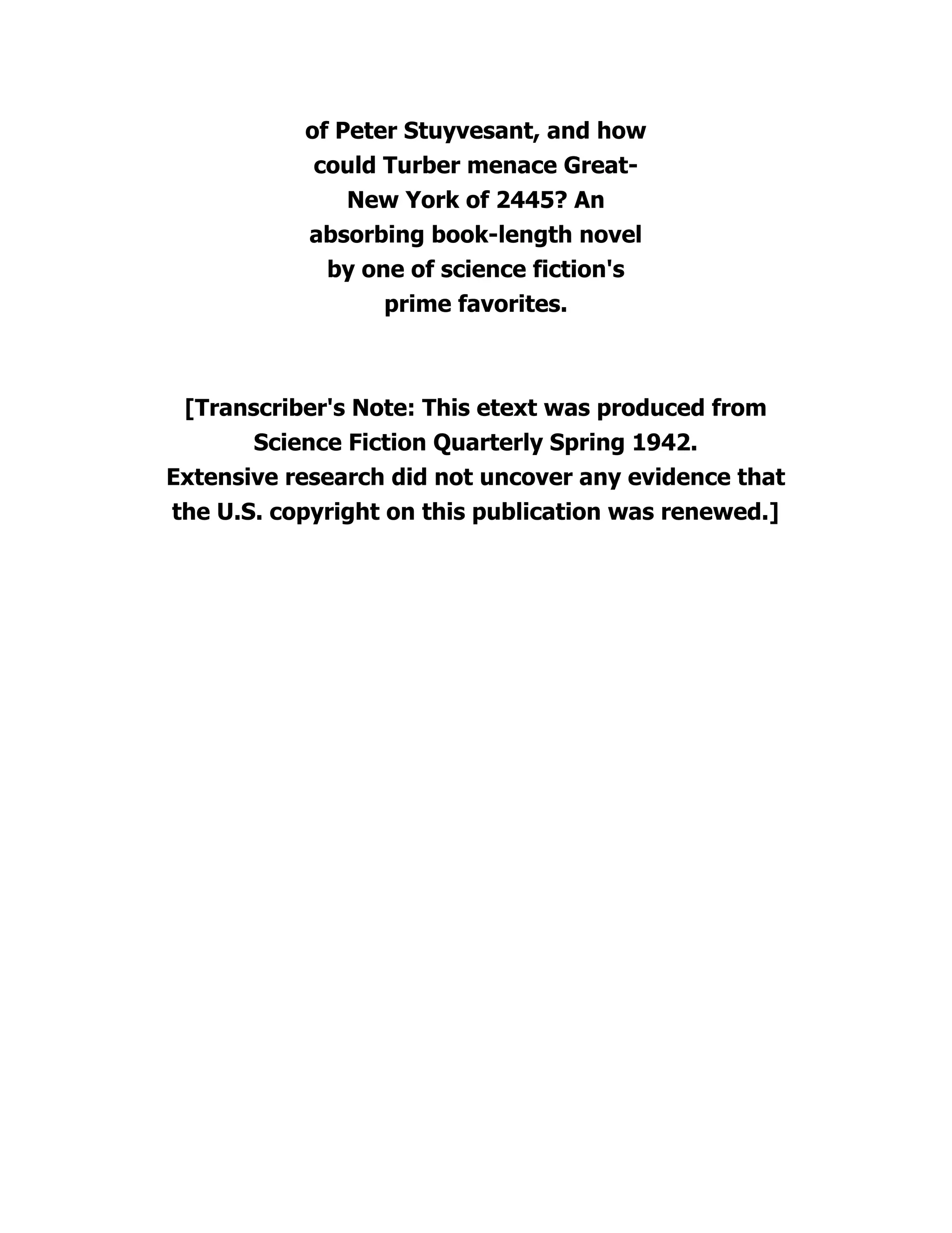 of Peter Stuyvesant, and how
could Turber menace Great-
New York of 2445? An
absorbing book-length novel
by one of science fiction's
prime favorites.
[Transcriber's Note: This etext was produced from
Science Fiction Quarterly Spring 1942.
Extensive research did not uncover any evidence that
the U.S. copyright on this publication was renewed.]
 