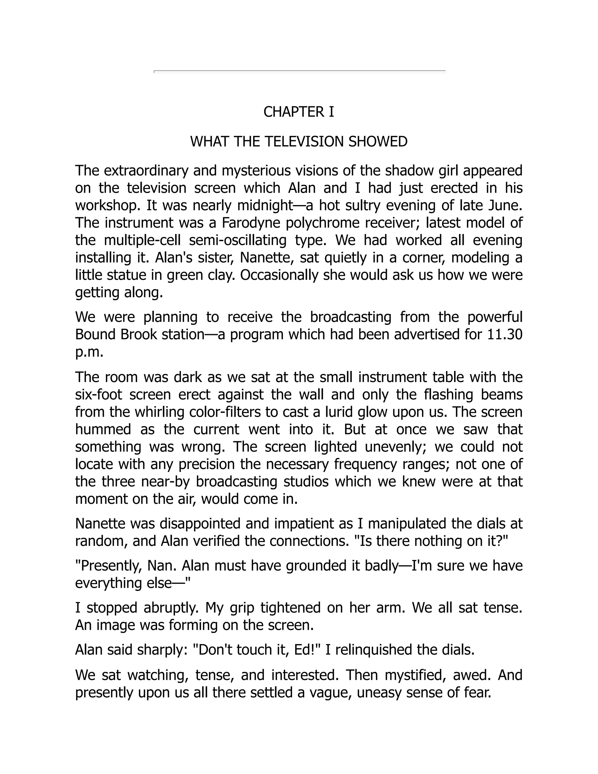 CHAPTER I
WHAT THE TELEVISION SHOWED
The extraordinary and mysterious visions of the shadow girl appeared
on the television screen which Alan and I had just erected in his
workshop. It was nearly midnight—a hot sultry evening of late June.
The instrument was a Farodyne polychrome receiver; latest model of
the multiple-cell semi-oscillating type. We had worked all evening
installing it. Alan's sister, Nanette, sat quietly in a corner, modeling a
little statue in green clay. Occasionally she would ask us how we were
getting along.
We were planning to receive the broadcasting from the powerful
Bound Brook station—a program which had been advertised for 11.30
p.m.
The room was dark as we sat at the small instrument table with the
six-foot screen erect against the wall and only the flashing beams
from the whirling color-filters to cast a lurid glow upon us. The screen
hummed as the current went into it. But at once we saw that
something was wrong. The screen lighted unevenly; we could not
locate with any precision the necessary frequency ranges; not one of
the three near-by broadcasting studios which we knew were at that
moment on the air, would come in.
Nanette was disappointed and impatient as I manipulated the dials at
random, and Alan verified the connections. "Is there nothing on it?"
"Presently, Nan. Alan must have grounded it badly—I'm sure we have
everything else—"
I stopped abruptly. My grip tightened on her arm. We all sat tense.
An image was forming on the screen.
Alan said sharply: "Don't touch it, Ed!" I relinquished the dials.
We sat watching, tense, and interested. Then mystified, awed. And
presently upon us all there settled a vague, uneasy sense of fear.
 
