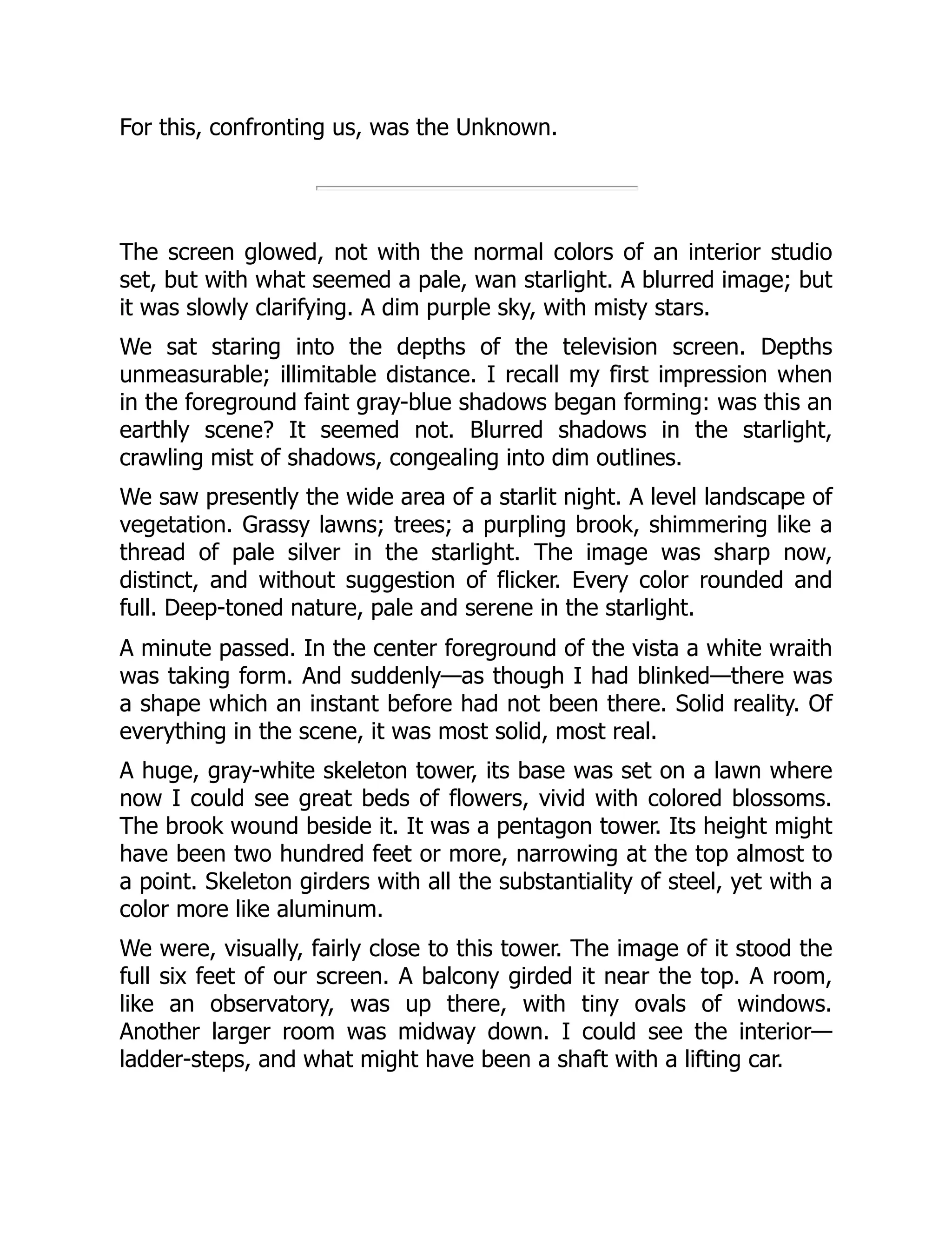For this, confronting us, was the Unknown.
The screen glowed, not with the normal colors of an interior studio
set, but with what seemed a pale, wan starlight. A blurred image; but
it was slowly clarifying. A dim purple sky, with misty stars.
We sat staring into the depths of the television screen. Depths
unmeasurable; illimitable distance. I recall my first impression when
in the foreground faint gray-blue shadows began forming: was this an
earthly scene? It seemed not. Blurred shadows in the starlight,
crawling mist of shadows, congealing into dim outlines.
We saw presently the wide area of a starlit night. A level landscape of
vegetation. Grassy lawns; trees; a purpling brook, shimmering like a
thread of pale silver in the starlight. The image was sharp now,
distinct, and without suggestion of flicker. Every color rounded and
full. Deep-toned nature, pale and serene in the starlight.
A minute passed. In the center foreground of the vista a white wraith
was taking form. And suddenly—as though I had blinked—there was
a shape which an instant before had not been there. Solid reality. Of
everything in the scene, it was most solid, most real.
A huge, gray-white skeleton tower, its base was set on a lawn where
now I could see great beds of flowers, vivid with colored blossoms.
The brook wound beside it. It was a pentagon tower. Its height might
have been two hundred feet or more, narrowing at the top almost to
a point. Skeleton girders with all the substantiality of steel, yet with a
color more like aluminum.
We were, visually, fairly close to this tower. The image of it stood the
full six feet of our screen. A balcony girded it near the top. A room,
like an observatory, was up there, with tiny ovals of windows.
Another larger room was midway down. I could see the interior—
ladder-steps, and what might have been a shaft with a lifting car.
 