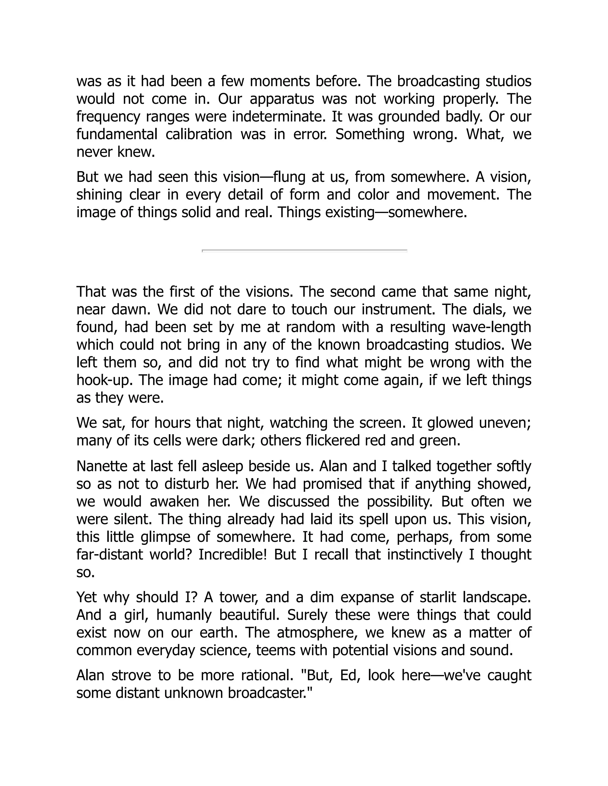 was as it had been a few moments before. The broadcasting studios
would not come in. Our apparatus was not working properly. The
frequency ranges were indeterminate. It was grounded badly. Or our
fundamental calibration was in error. Something wrong. What, we
never knew.
But we had seen this vision—flung at us, from somewhere. A vision,
shining clear in every detail of form and color and movement. The
image of things solid and real. Things existing—somewhere.
That was the first of the visions. The second came that same night,
near dawn. We did not dare to touch our instrument. The dials, we
found, had been set by me at random with a resulting wave-length
which could not bring in any of the known broadcasting studios. We
left them so, and did not try to find what might be wrong with the
hook-up. The image had come; it might come again, if we left things
as they were.
We sat, for hours that night, watching the screen. It glowed uneven;
many of its cells were dark; others flickered red and green.
Nanette at last fell asleep beside us. Alan and I talked together softly
so as not to disturb her. We had promised that if anything showed,
we would awaken her. We discussed the possibility. But often we
were silent. The thing already had laid its spell upon us. This vision,
this little glimpse of somewhere. It had come, perhaps, from some
far-distant world? Incredible! But I recall that instinctively I thought
so.
Yet why should I? A tower, and a dim expanse of starlit landscape.
And a girl, humanly beautiful. Surely these were things that could
exist now on our earth. The atmosphere, we knew as a matter of
common everyday science, teems with potential visions and sound.
Alan strove to be more rational. "But, Ed, look here—we've caught
some distant unknown broadcaster."
 