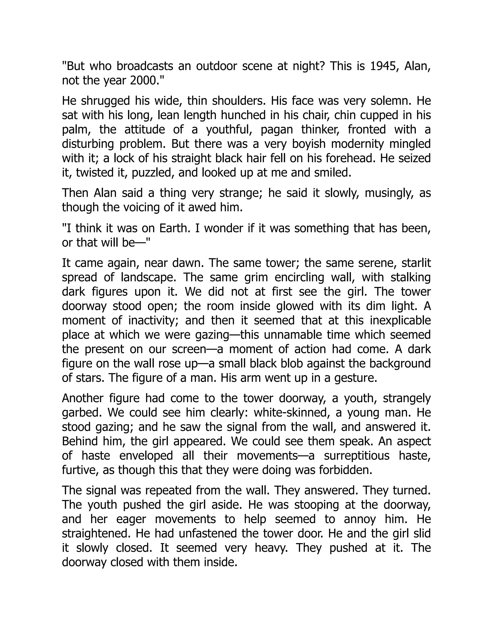 "But who broadcasts an outdoor scene at night? This is 1945, Alan,
not the year 2000."
He shrugged his wide, thin shoulders. His face was very solemn. He
sat with his long, lean length hunched in his chair, chin cupped in his
palm, the attitude of a youthful, pagan thinker, fronted with a
disturbing problem. But there was a very boyish modernity mingled
with it; a lock of his straight black hair fell on his forehead. He seized
it, twisted it, puzzled, and looked up at me and smiled.
Then Alan said a thing very strange; he said it slowly, musingly, as
though the voicing of it awed him.
"I think it was on Earth. I wonder if it was something that has been,
or that will be—"
It came again, near dawn. The same tower; the same serene, starlit
spread of landscape. The same grim encircling wall, with stalking
dark figures upon it. We did not at first see the girl. The tower
doorway stood open; the room inside glowed with its dim light. A
moment of inactivity; and then it seemed that at this inexplicable
place at which we were gazing—this unnamable time which seemed
the present on our screen—a moment of action had come. A dark
figure on the wall rose up—a small black blob against the background
of stars. The figure of a man. His arm went up in a gesture.
Another figure had come to the tower doorway, a youth, strangely
garbed. We could see him clearly: white-skinned, a young man. He
stood gazing; and he saw the signal from the wall, and answered it.
Behind him, the girl appeared. We could see them speak. An aspect
of haste enveloped all their movements—a surreptitious haste,
furtive, as though this that they were doing was forbidden.
The signal was repeated from the wall. They answered. They turned.
The youth pushed the girl aside. He was stooping at the doorway,
and her eager movements to help seemed to annoy him. He
straightened. He had unfastened the tower door. He and the girl slid
it slowly closed. It seemed very heavy. They pushed at it. The
doorway closed with them inside.
 