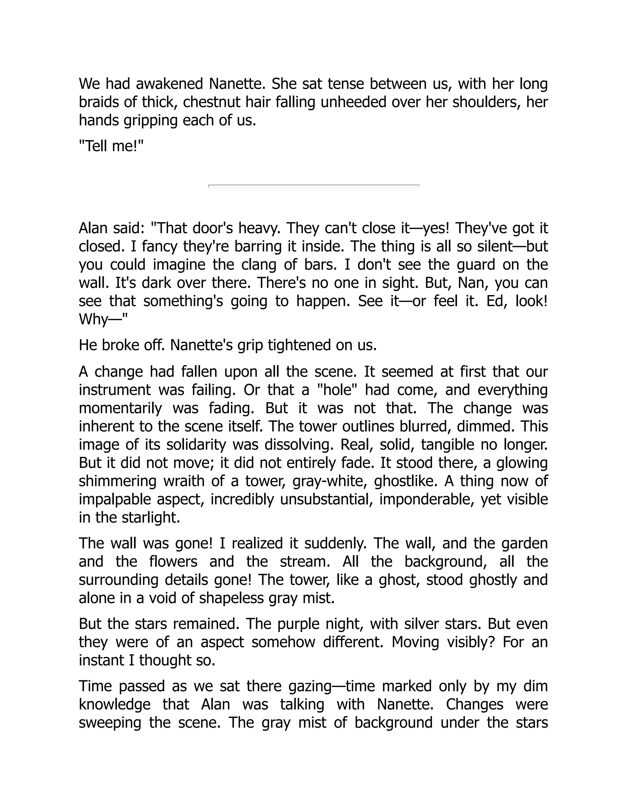 We had awakened Nanette. She sat tense between us, with her long
braids of thick, chestnut hair falling unheeded over her shoulders, her
hands gripping each of us.
"Tell me!"
Alan said: "That door's heavy. They can't close it—yes! They've got it
closed. I fancy they're barring it inside. The thing is all so silent—but
you could imagine the clang of bars. I don't see the guard on the
wall. It's dark over there. There's no one in sight. But, Nan, you can
see that something's going to happen. See it—or feel it. Ed, look!
Why—"
He broke off. Nanette's grip tightened on us.
A change had fallen upon all the scene. It seemed at first that our
instrument was failing. Or that a "hole" had come, and everything
momentarily was fading. But it was not that. The change was
inherent to the scene itself. The tower outlines blurred, dimmed. This
image of its solidarity was dissolving. Real, solid, tangible no longer.
But it did not move; it did not entirely fade. It stood there, a glowing
shimmering wraith of a tower, gray-white, ghostlike. A thing now of
impalpable aspect, incredibly unsubstantial, imponderable, yet visible
in the starlight.
The wall was gone! I realized it suddenly. The wall, and the garden
and the flowers and the stream. All the background, all the
surrounding details gone! The tower, like a ghost, stood ghostly and
alone in a void of shapeless gray mist.
But the stars remained. The purple night, with silver stars. But even
they were of an aspect somehow different. Moving visibly? For an
instant I thought so.
Time passed as we sat there gazing—time marked only by my dim
knowledge that Alan was talking with Nanette. Changes were
sweeping the scene. The gray mist of background under the stars
 