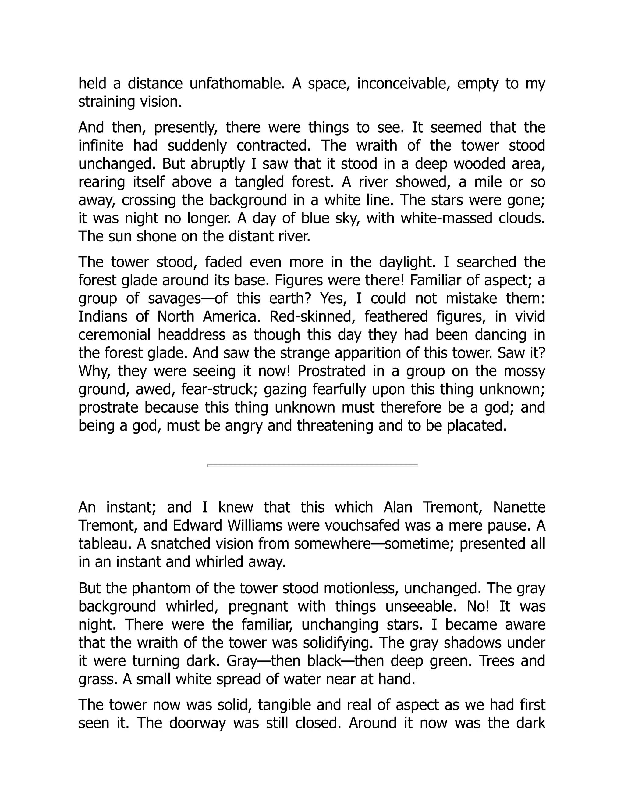 held a distance unfathomable. A space, inconceivable, empty to my
straining vision.
And then, presently, there were things to see. It seemed that the
infinite had suddenly contracted. The wraith of the tower stood
unchanged. But abruptly I saw that it stood in a deep wooded area,
rearing itself above a tangled forest. A river showed, a mile or so
away, crossing the background in a white line. The stars were gone;
it was night no longer. A day of blue sky, with white-massed clouds.
The sun shone on the distant river.
The tower stood, faded even more in the daylight. I searched the
forest glade around its base. Figures were there! Familiar of aspect; a
group of savages—of this earth? Yes, I could not mistake them:
Indians of North America. Red-skinned, feathered figures, in vivid
ceremonial headdress as though this day they had been dancing in
the forest glade. And saw the strange apparition of this tower. Saw it?
Why, they were seeing it now! Prostrated in a group on the mossy
ground, awed, fear-struck; gazing fearfully upon this thing unknown;
prostrate because this thing unknown must therefore be a god; and
being a god, must be angry and threatening and to be placated.
An instant; and I knew that this which Alan Tremont, Nanette
Tremont, and Edward Williams were vouchsafed was a mere pause. A
tableau. A snatched vision from somewhere—sometime; presented all
in an instant and whirled away.
But the phantom of the tower stood motionless, unchanged. The gray
background whirled, pregnant with things unseeable. No! It was
night. There were the familiar, unchanging stars. I became aware
that the wraith of the tower was solidifying. The gray shadows under
it were turning dark. Gray—then black—then deep green. Trees and
grass. A small white spread of water near at hand.
The tower now was solid, tangible and real of aspect as we had first
seen it. The doorway was still closed. Around it now was the dark
 