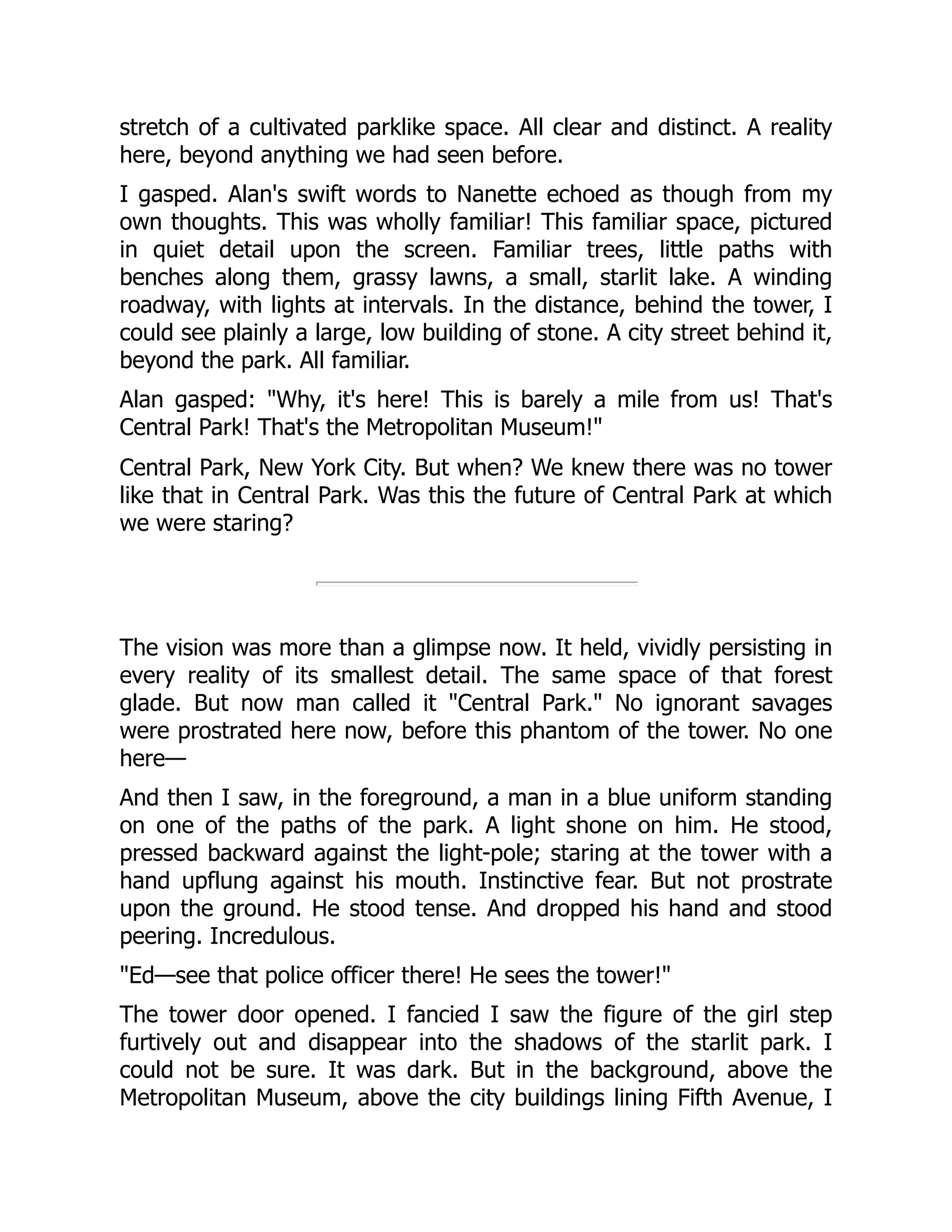 stretch of a cultivated parklike space. All clear and distinct. A reality
here, beyond anything we had seen before.
I gasped. Alan's swift words to Nanette echoed as though from my
own thoughts. This was wholly familiar! This familiar space, pictured
in quiet detail upon the screen. Familiar trees, little paths with
benches along them, grassy lawns, a small, starlit lake. A winding
roadway, with lights at intervals. In the distance, behind the tower, I
could see plainly a large, low building of stone. A city street behind it,
beyond the park. All familiar.
Alan gasped: "Why, it's here! This is barely a mile from us! That's
Central Park! That's the Metropolitan Museum!"
Central Park, New York City. But when? We knew there was no tower
like that in Central Park. Was this the future of Central Park at which
we were staring?
The vision was more than a glimpse now. It held, vividly persisting in
every reality of its smallest detail. The same space of that forest
glade. But now man called it "Central Park." No ignorant savages
were prostrated here now, before this phantom of the tower. No one
here—
And then I saw, in the foreground, a man in a blue uniform standing
on one of the paths of the park. A light shone on him. He stood,
pressed backward against the light-pole; staring at the tower with a
hand upflung against his mouth. Instinctive fear. But not prostrate
upon the ground. He stood tense. And dropped his hand and stood
peering. Incredulous.
"Ed—see that police officer there! He sees the tower!"
The tower door opened. I fancied I saw the figure of the girl step
furtively out and disappear into the shadows of the starlit park. I
could not be sure. It was dark. But in the background, above the
Metropolitan Museum, above the city buildings lining Fifth Avenue, I
 