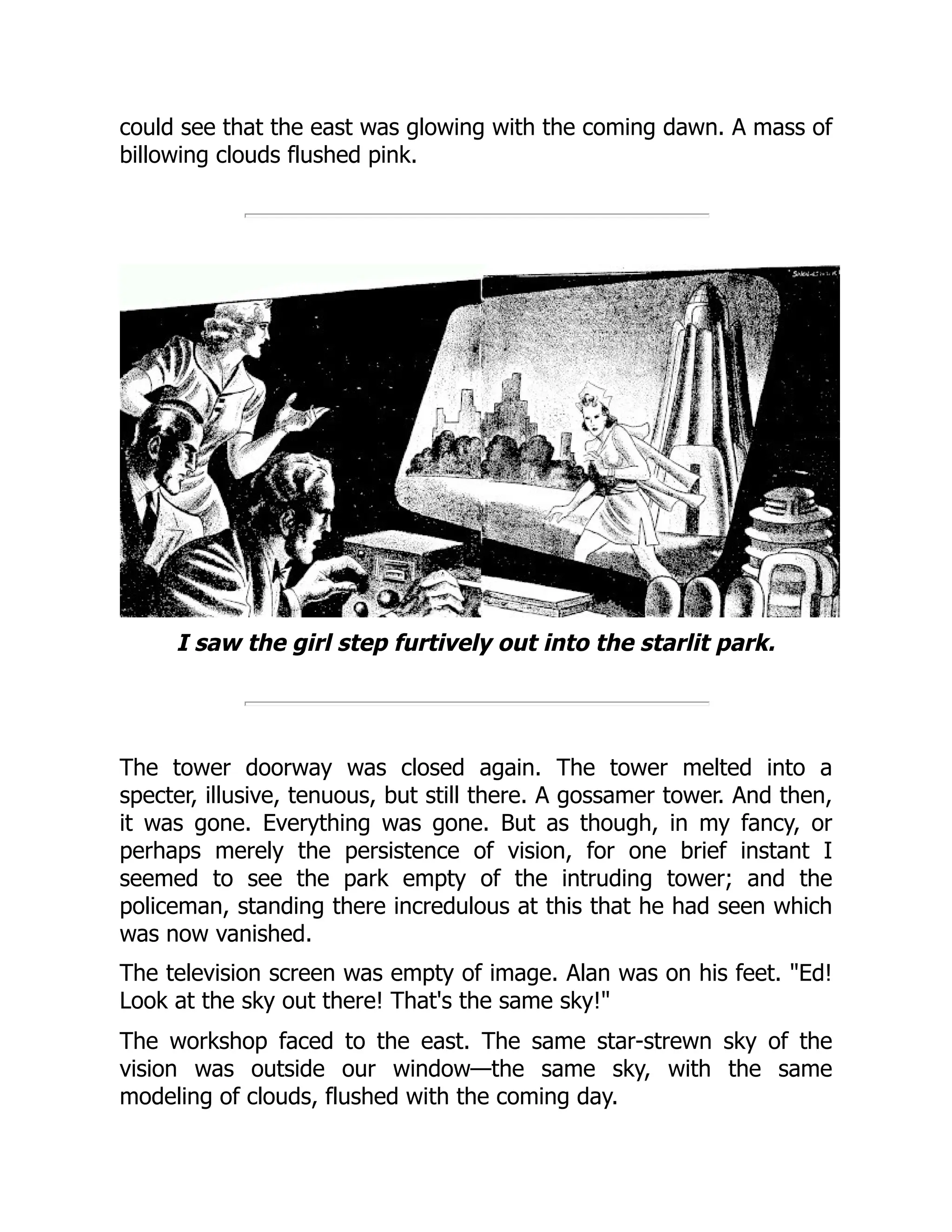 could see that the east was glowing with the coming dawn. A mass of
billowing clouds flushed pink.
I saw the girl step furtively out into the starlit park.
The tower doorway was closed again. The tower melted into a
specter, illusive, tenuous, but still there. A gossamer tower. And then,
it was gone. Everything was gone. But as though, in my fancy, or
perhaps merely the persistence of vision, for one brief instant I
seemed to see the park empty of the intruding tower; and the
policeman, standing there incredulous at this that he had seen which
was now vanished.
The television screen was empty of image. Alan was on his feet. "Ed!
Look at the sky out there! That's the same sky!"
The workshop faced to the east. The same star-strewn sky of the
vision was outside our window—the same sky, with the same
modeling of clouds, flushed with the coming day.
 