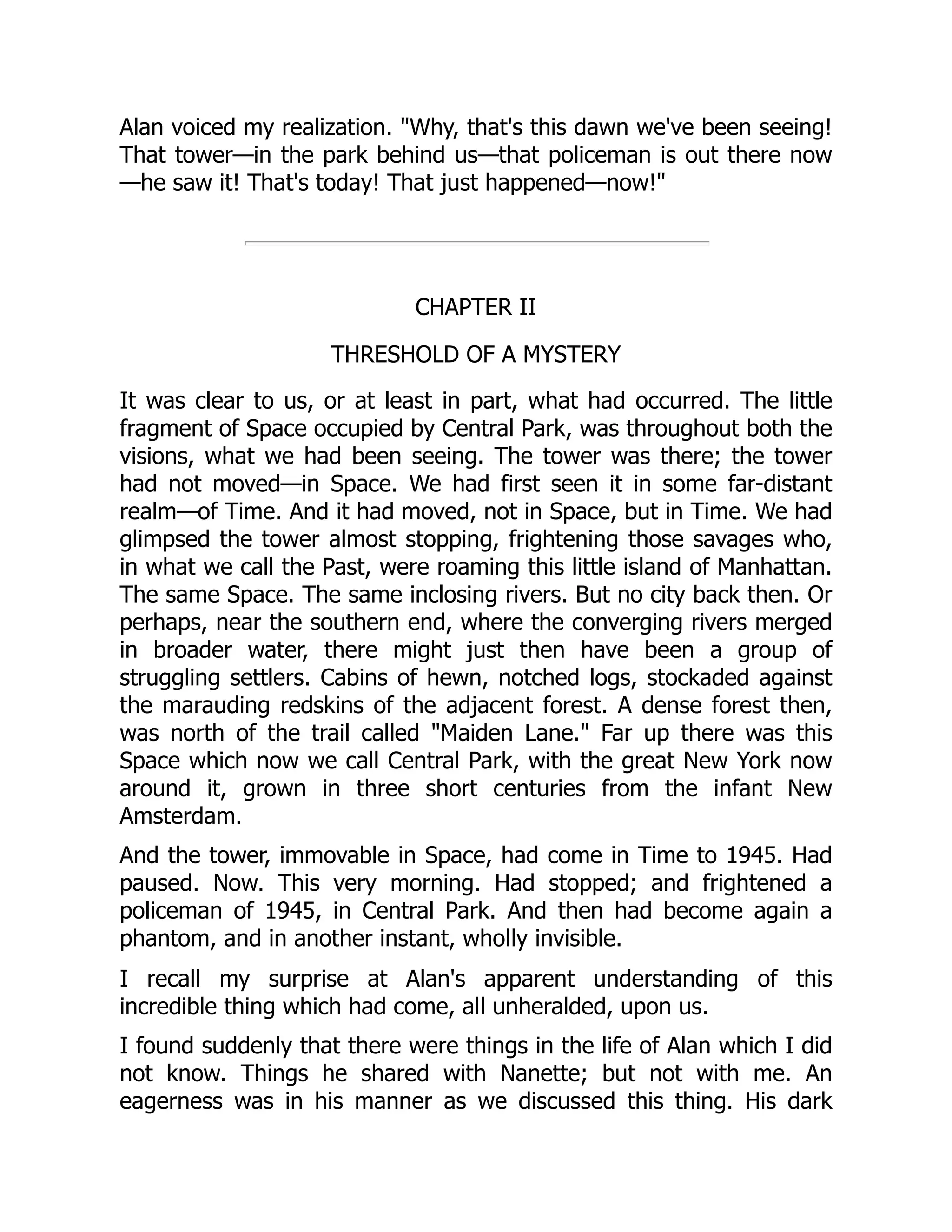 Alan voiced my realization. "Why, that's this dawn we've been seeing!
That tower—in the park behind us—that policeman is out there now
—he saw it! That's today! That just happened—now!"
CHAPTER II
THRESHOLD OF A MYSTERY
It was clear to us, or at least in part, what had occurred. The little
fragment of Space occupied by Central Park, was throughout both the
visions, what we had been seeing. The tower was there; the tower
had not moved—in Space. We had first seen it in some far-distant
realm—of Time. And it had moved, not in Space, but in Time. We had
glimpsed the tower almost stopping, frightening those savages who,
in what we call the Past, were roaming this little island of Manhattan.
The same Space. The same inclosing rivers. But no city back then. Or
perhaps, near the southern end, where the converging rivers merged
in broader water, there might just then have been a group of
struggling settlers. Cabins of hewn, notched logs, stockaded against
the marauding redskins of the adjacent forest. A dense forest then,
was north of the trail called "Maiden Lane." Far up there was this
Space which now we call Central Park, with the great New York now
around it, grown in three short centuries from the infant New
Amsterdam.
And the tower, immovable in Space, had come in Time to 1945. Had
paused. Now. This very morning. Had stopped; and frightened a
policeman of 1945, in Central Park. And then had become again a
phantom, and in another instant, wholly invisible.
I recall my surprise at Alan's apparent understanding of this
incredible thing which had come, all unheralded, upon us.
I found suddenly that there were things in the life of Alan which I did
not know. Things he shared with Nanette; but not with me. An
eagerness was in his manner as we discussed this thing. His dark
 