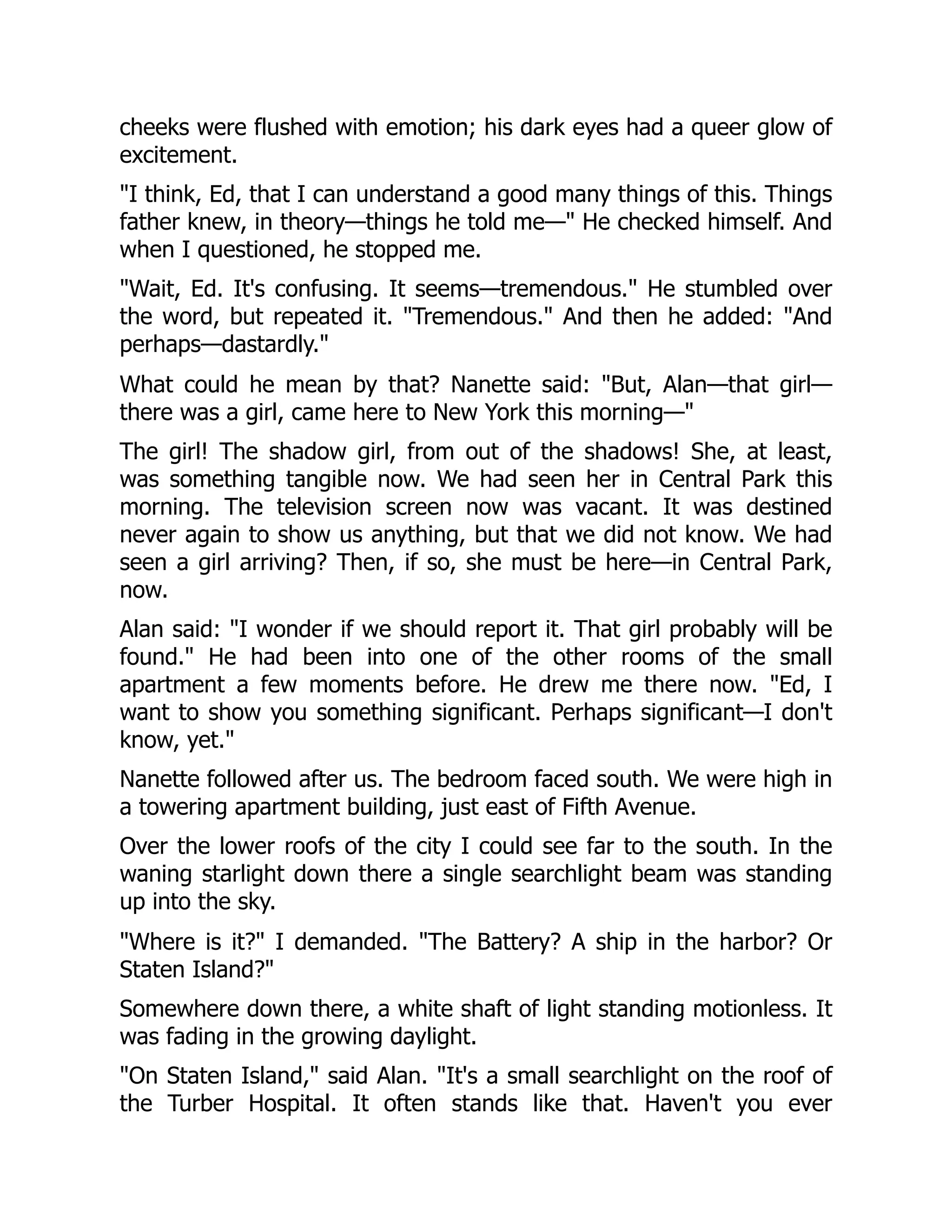 cheeks were flushed with emotion; his dark eyes had a queer glow of
excitement.
"I think, Ed, that I can understand a good many things of this. Things
father knew, in theory—things he told me—" He checked himself. And
when I questioned, he stopped me.
"Wait, Ed. It's confusing. It seems—tremendous." He stumbled over
the word, but repeated it. "Tremendous." And then he added: "And
perhaps—dastardly."
What could he mean by that? Nanette said: "But, Alan—that girl—
there was a girl, came here to New York this morning—"
The girl! The shadow girl, from out of the shadows! She, at least,
was something tangible now. We had seen her in Central Park this
morning. The television screen now was vacant. It was destined
never again to show us anything, but that we did not know. We had
seen a girl arriving? Then, if so, she must be here—in Central Park,
now.
Alan said: "I wonder if we should report it. That girl probably will be
found." He had been into one of the other rooms of the small
apartment a few moments before. He drew me there now. "Ed, I
want to show you something significant. Perhaps significant—I don't
know, yet."
Nanette followed after us. The bedroom faced south. We were high in
a towering apartment building, just east of Fifth Avenue.
Over the lower roofs of the city I could see far to the south. In the
waning starlight down there a single searchlight beam was standing
up into the sky.
"Where is it?" I demanded. "The Battery? A ship in the harbor? Or
Staten Island?"
Somewhere down there, a white shaft of light standing motionless. It
was fading in the growing daylight.
"On Staten Island," said Alan. "It's a small searchlight on the roof of
the Turber Hospital. It often stands like that. Haven't you ever
 