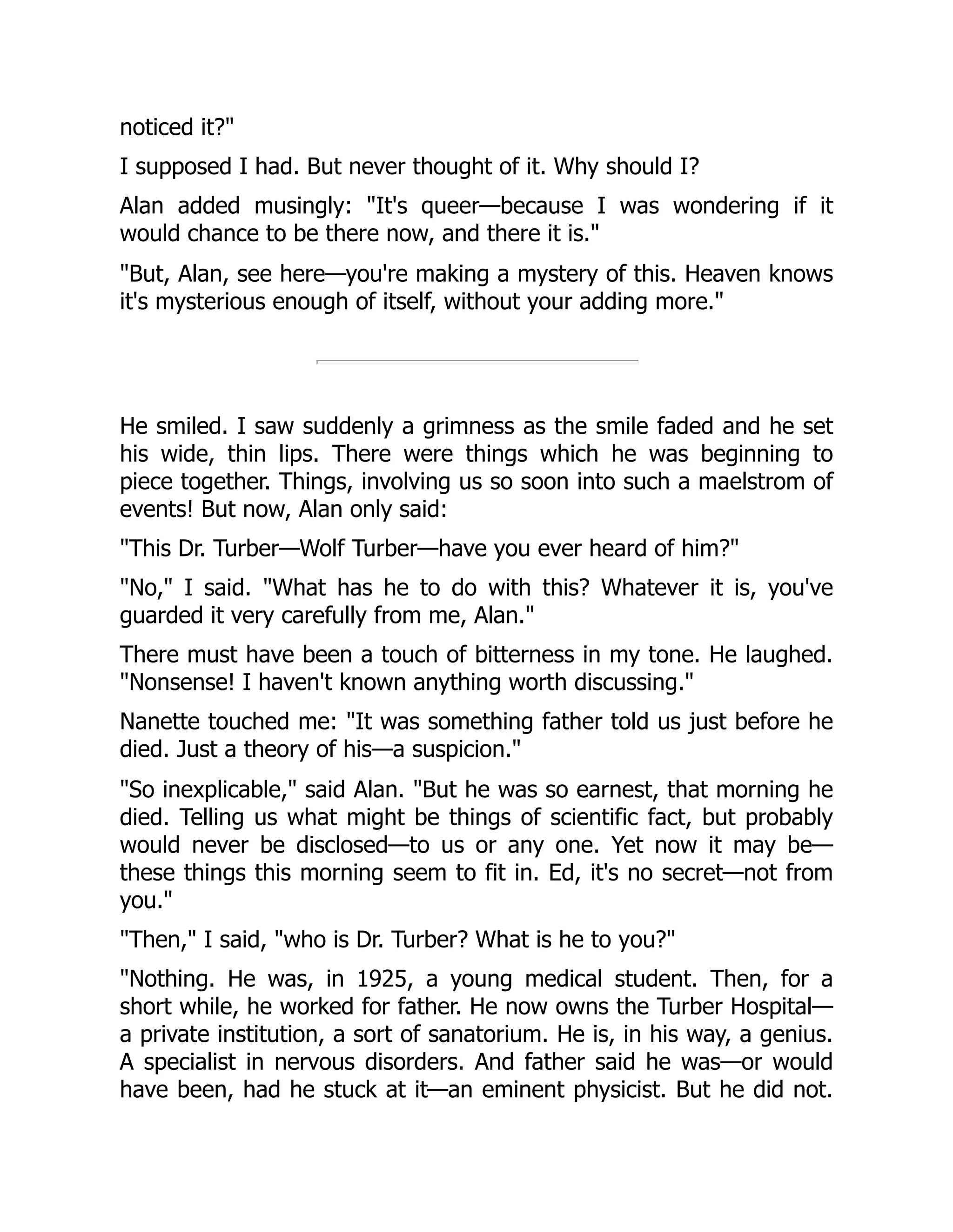 noticed it?"
I supposed I had. But never thought of it. Why should I?
Alan added musingly: "It's queer—because I was wondering if it
would chance to be there now, and there it is."
"But, Alan, see here—you're making a mystery of this. Heaven knows
it's mysterious enough of itself, without your adding more."
He smiled. I saw suddenly a grimness as the smile faded and he set
his wide, thin lips. There were things which he was beginning to
piece together. Things, involving us so soon into such a maelstrom of
events! But now, Alan only said:
"This Dr. Turber—Wolf Turber—have you ever heard of him?"
"No," I said. "What has he to do with this? Whatever it is, you've
guarded it very carefully from me, Alan."
There must have been a touch of bitterness in my tone. He laughed.
"Nonsense! I haven't known anything worth discussing."
Nanette touched me: "It was something father told us just before he
died. Just a theory of his—a suspicion."
"So inexplicable," said Alan. "But he was so earnest, that morning he
died. Telling us what might be things of scientific fact, but probably
would never be disclosed—to us or any one. Yet now it may be—
these things this morning seem to fit in. Ed, it's no secret—not from
you."
"Then," I said, "who is Dr. Turber? What is he to you?"
"Nothing. He was, in 1925, a young medical student. Then, for a
short while, he worked for father. He now owns the Turber Hospital—
a private institution, a sort of sanatorium. He is, in his way, a genius.
A specialist in nervous disorders. And father said he was—or would
have been, had he stuck at it—an eminent physicist. But he did not.
 