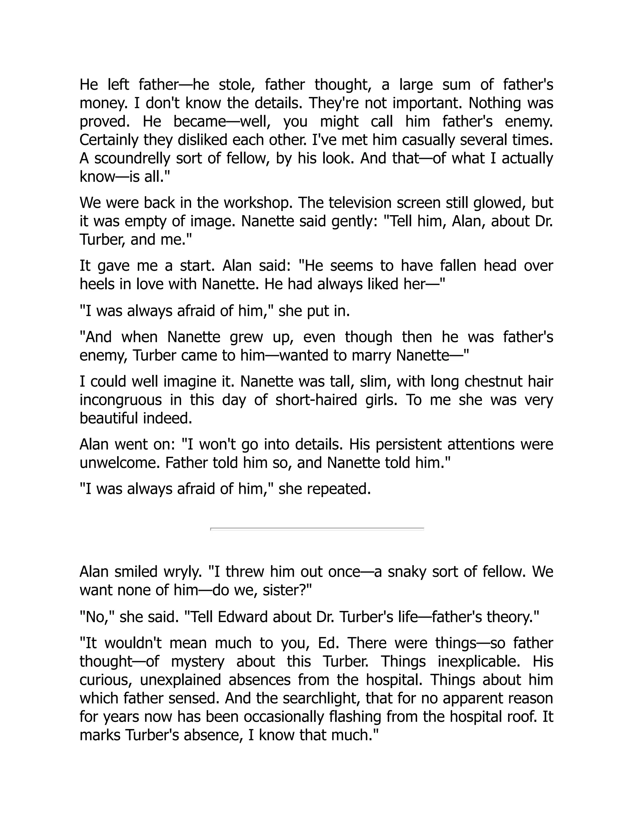 He left father—he stole, father thought, a large sum of father's
money. I don't know the details. They're not important. Nothing was
proved. He became—well, you might call him father's enemy.
Certainly they disliked each other. I've met him casually several times.
A scoundrelly sort of fellow, by his look. And that—of what I actually
know—is all."
We were back in the workshop. The television screen still glowed, but
it was empty of image. Nanette said gently: "Tell him, Alan, about Dr.
Turber, and me."
It gave me a start. Alan said: "He seems to have fallen head over
heels in love with Nanette. He had always liked her—"
"I was always afraid of him," she put in.
"And when Nanette grew up, even though then he was father's
enemy, Turber came to him—wanted to marry Nanette—"
I could well imagine it. Nanette was tall, slim, with long chestnut hair
incongruous in this day of short-haired girls. To me she was very
beautiful indeed.
Alan went on: "I won't go into details. His persistent attentions were
unwelcome. Father told him so, and Nanette told him."
"I was always afraid of him," she repeated.
Alan smiled wryly. "I threw him out once—a snaky sort of fellow. We
want none of him—do we, sister?"
"No," she said. "Tell Edward about Dr. Turber's life—father's theory."
"It wouldn't mean much to you, Ed. There were things—so father
thought—of mystery about this Turber. Things inexplicable. His
curious, unexplained absences from the hospital. Things about him
which father sensed. And the searchlight, that for no apparent reason
for years now has been occasionally flashing from the hospital roof. It
marks Turber's absence, I know that much."
 