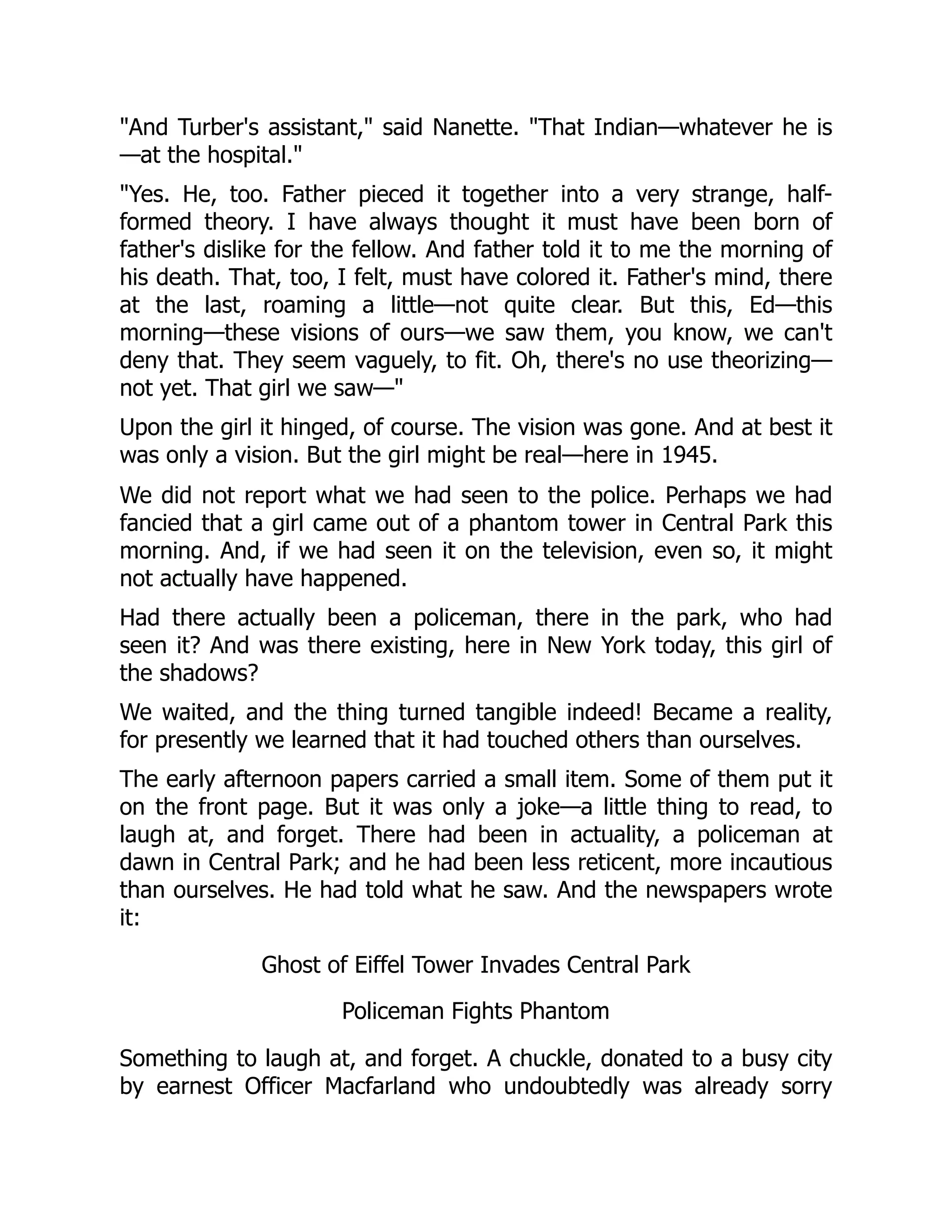"And Turber's assistant," said Nanette. "That Indian—whatever he is
—at the hospital."
"Yes. He, too. Father pieced it together into a very strange, half-
formed theory. I have always thought it must have been born of
father's dislike for the fellow. And father told it to me the morning of
his death. That, too, I felt, must have colored it. Father's mind, there
at the last, roaming a little—not quite clear. But this, Ed—this
morning—these visions of ours—we saw them, you know, we can't
deny that. They seem vaguely, to fit. Oh, there's no use theorizing—
not yet. That girl we saw—"
Upon the girl it hinged, of course. The vision was gone. And at best it
was only a vision. But the girl might be real—here in 1945.
We did not report what we had seen to the police. Perhaps we had
fancied that a girl came out of a phantom tower in Central Park this
morning. And, if we had seen it on the television, even so, it might
not actually have happened.
Had there actually been a policeman, there in the park, who had
seen it? And was there existing, here in New York today, this girl of
the shadows?
We waited, and the thing turned tangible indeed! Became a reality,
for presently we learned that it had touched others than ourselves.
The early afternoon papers carried a small item. Some of them put it
on the front page. But it was only a joke—a little thing to read, to
laugh at, and forget. There had been in actuality, a policeman at
dawn in Central Park; and he had been less reticent, more incautious
than ourselves. He had told what he saw. And the newspapers wrote
it:
Ghost of Eiffel Tower Invades Central Park
Policeman Fights Phantom
Something to laugh at, and forget. A chuckle, donated to a busy city
by earnest Officer Macfarland who undoubtedly was already sorry
 