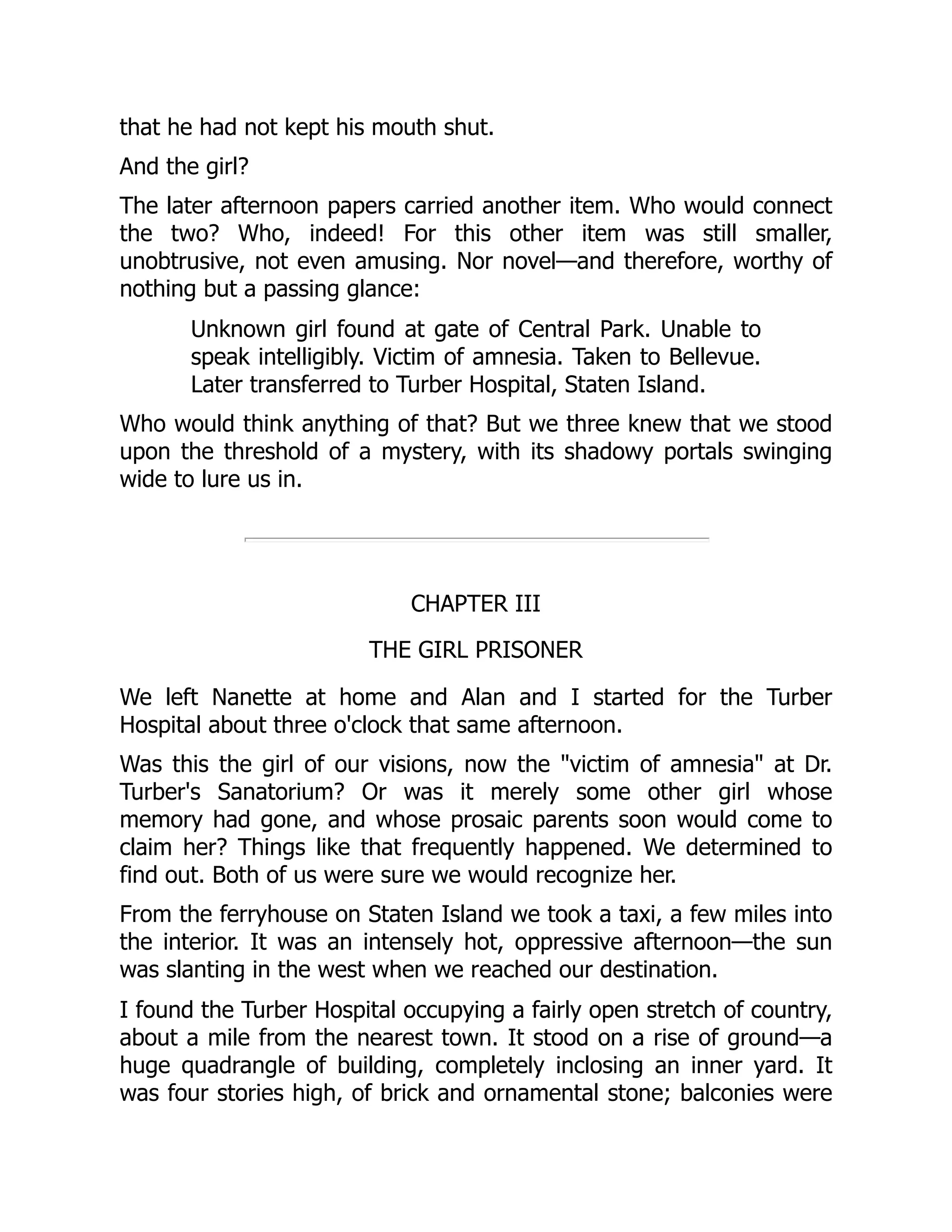 that he had not kept his mouth shut.
And the girl?
The later afternoon papers carried another item. Who would connect
the two? Who, indeed! For this other item was still smaller,
unobtrusive, not even amusing. Nor novel—and therefore, worthy of
nothing but a passing glance:
Unknown girl found at gate of Central Park. Unable to
speak intelligibly. Victim of amnesia. Taken to Bellevue.
Later transferred to Turber Hospital, Staten Island.
Who would think anything of that? But we three knew that we stood
upon the threshold of a mystery, with its shadowy portals swinging
wide to lure us in.
CHAPTER III
THE GIRL PRISONER
We left Nanette at home and Alan and I started for the Turber
Hospital about three o'clock that same afternoon.
Was this the girl of our visions, now the "victim of amnesia" at Dr.
Turber's Sanatorium? Or was it merely some other girl whose
memory had gone, and whose prosaic parents soon would come to
claim her? Things like that frequently happened. We determined to
find out. Both of us were sure we would recognize her.
From the ferryhouse on Staten Island we took a taxi, a few miles into
the interior. It was an intensely hot, oppressive afternoon—the sun
was slanting in the west when we reached our destination.
I found the Turber Hospital occupying a fairly open stretch of country,
about a mile from the nearest town. It stood on a rise of ground—a
huge quadrangle of building, completely inclosing an inner yard. It
was four stories high, of brick and ornamental stone; balconies were
 