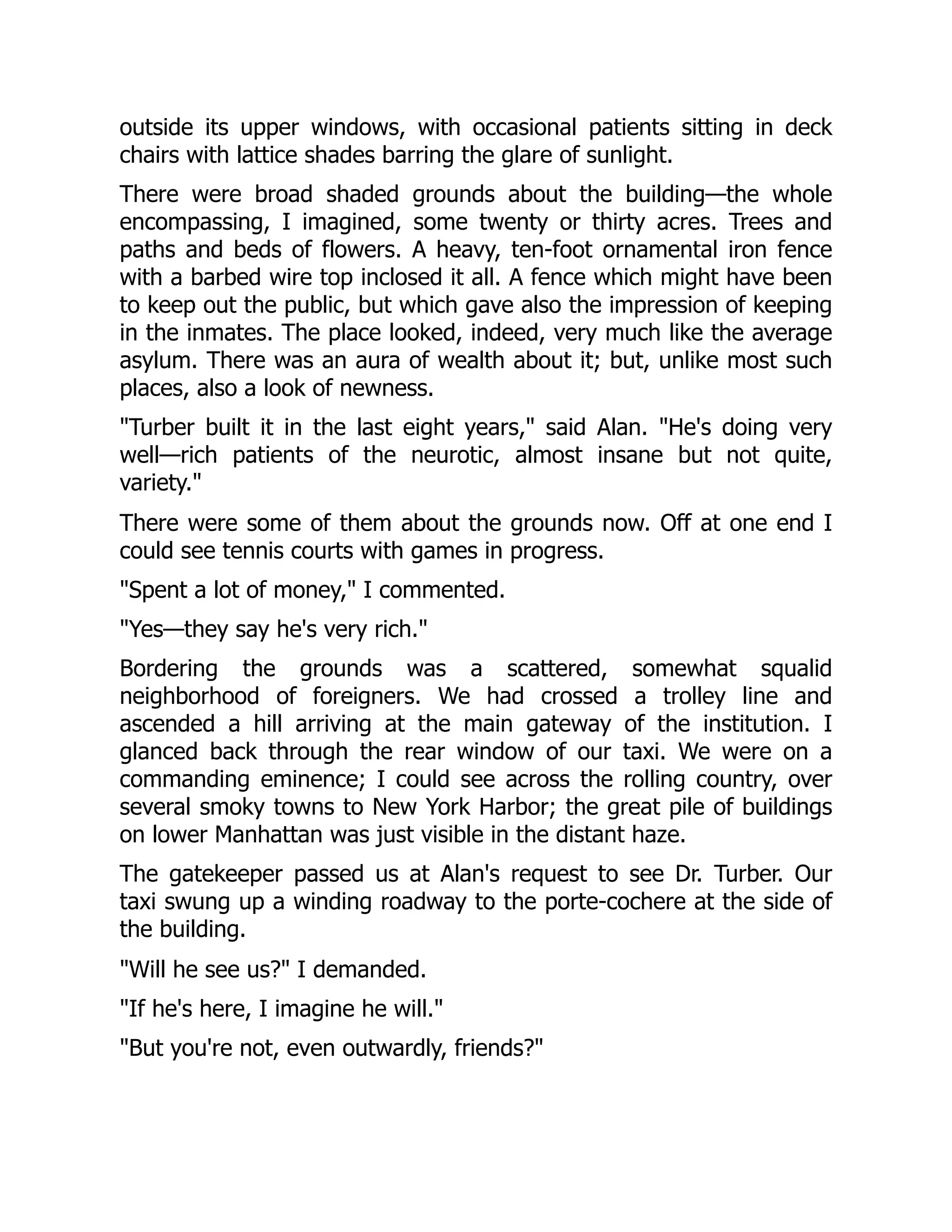 outside its upper windows, with occasional patients sitting in deck
chairs with lattice shades barring the glare of sunlight.
There were broad shaded grounds about the building—the whole
encompassing, I imagined, some twenty or thirty acres. Trees and
paths and beds of flowers. A heavy, ten-foot ornamental iron fence
with a barbed wire top inclosed it all. A fence which might have been
to keep out the public, but which gave also the impression of keeping
in the inmates. The place looked, indeed, very much like the average
asylum. There was an aura of wealth about it; but, unlike most such
places, also a look of newness.
"Turber built it in the last eight years," said Alan. "He's doing very
well—rich patients of the neurotic, almost insane but not quite,
variety."
There were some of them about the grounds now. Off at one end I
could see tennis courts with games in progress.
"Spent a lot of money," I commented.
"Yes—they say he's very rich."
Bordering the grounds was a scattered, somewhat squalid
neighborhood of foreigners. We had crossed a trolley line and
ascended a hill arriving at the main gateway of the institution. I
glanced back through the rear window of our taxi. We were on a
commanding eminence; I could see across the rolling country, over
several smoky towns to New York Harbor; the great pile of buildings
on lower Manhattan was just visible in the distant haze.
The gatekeeper passed us at Alan's request to see Dr. Turber. Our
taxi swung up a winding roadway to the porte-cochere at the side of
the building.
"Will he see us?" I demanded.
"If he's here, I imagine he will."
"But you're not, even outwardly, friends?"
 