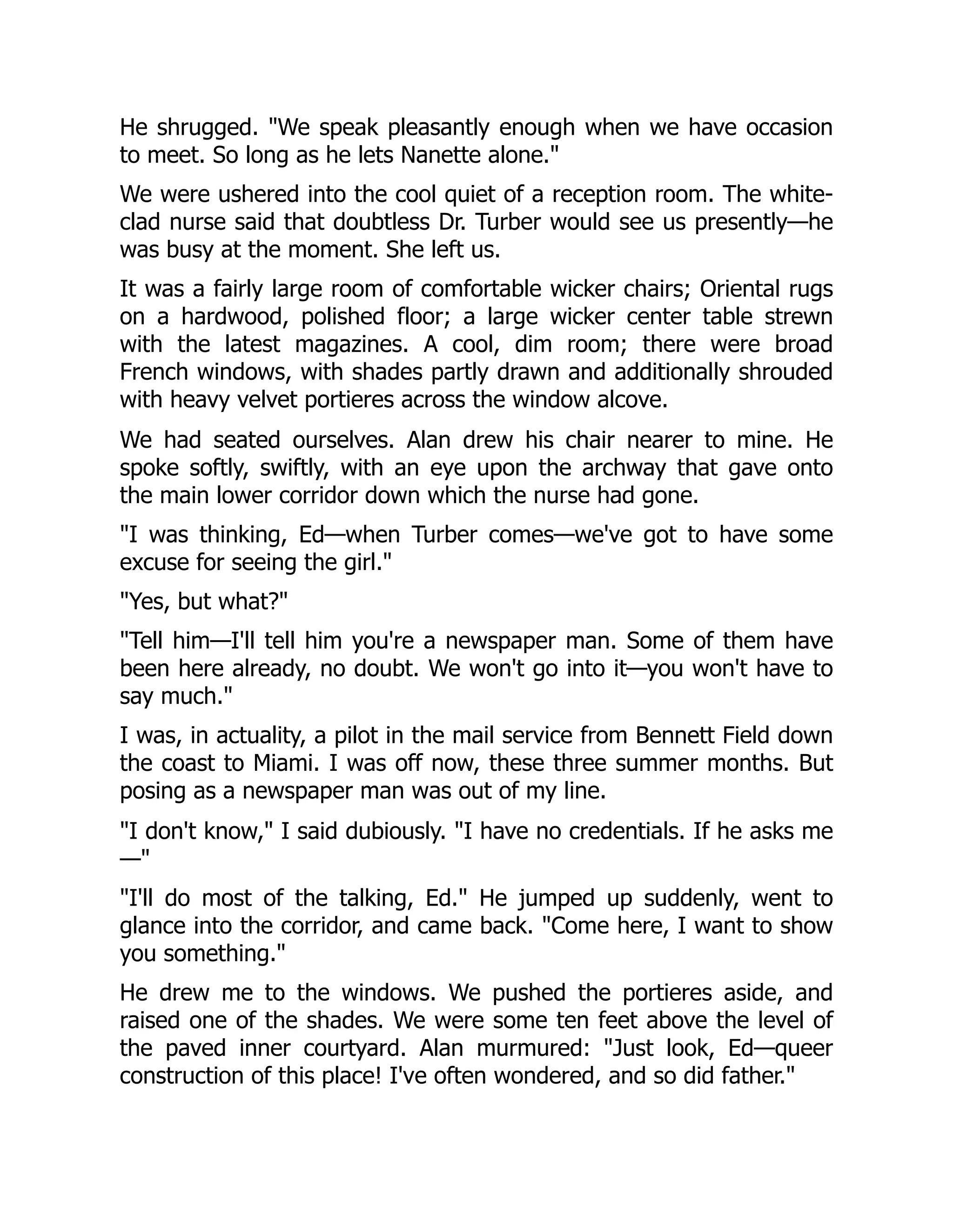 He shrugged. "We speak pleasantly enough when we have occasion
to meet. So long as he lets Nanette alone."
We were ushered into the cool quiet of a reception room. The white-
clad nurse said that doubtless Dr. Turber would see us presently—he
was busy at the moment. She left us.
It was a fairly large room of comfortable wicker chairs; Oriental rugs
on a hardwood, polished floor; a large wicker center table strewn
with the latest magazines. A cool, dim room; there were broad
French windows, with shades partly drawn and additionally shrouded
with heavy velvet portieres across the window alcove.
We had seated ourselves. Alan drew his chair nearer to mine. He
spoke softly, swiftly, with an eye upon the archway that gave onto
the main lower corridor down which the nurse had gone.
"I was thinking, Ed—when Turber comes—we've got to have some
excuse for seeing the girl."
"Yes, but what?"
"Tell him—I'll tell him you're a newspaper man. Some of them have
been here already, no doubt. We won't go into it—you won't have to
say much."
I was, in actuality, a pilot in the mail service from Bennett Field down
the coast to Miami. I was off now, these three summer months. But
posing as a newspaper man was out of my line.
"I don't know," I said dubiously. "I have no credentials. If he asks me
—"
"I'll do most of the talking, Ed." He jumped up suddenly, went to
glance into the corridor, and came back. "Come here, I want to show
you something."
He drew me to the windows. We pushed the portieres aside, and
raised one of the shades. We were some ten feet above the level of
the paved inner courtyard. Alan murmured: "Just look, Ed—queer
construction of this place! I've often wondered, and so did father."
 