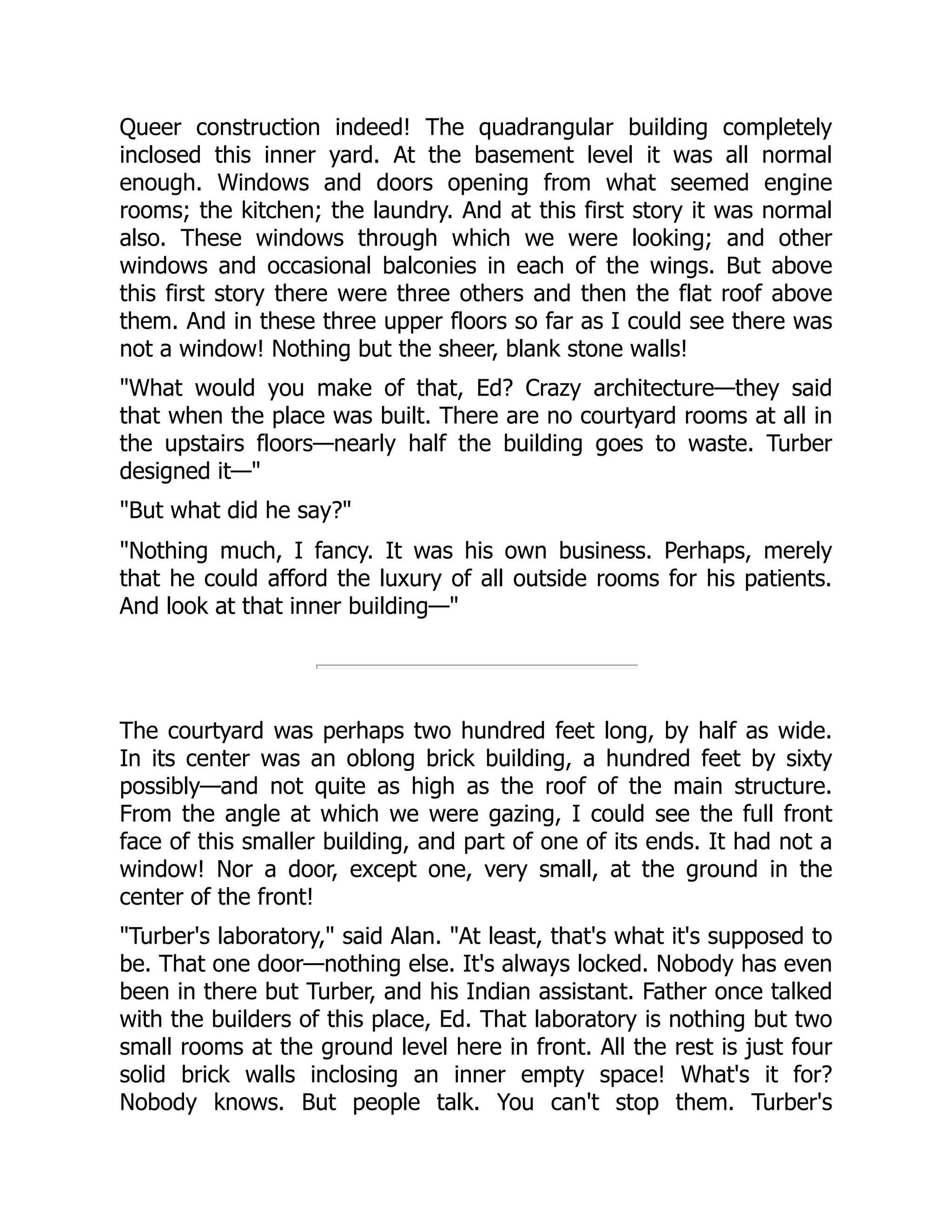 Queer construction indeed! The quadrangular building completely
inclosed this inner yard. At the basement level it was all normal
enough. Windows and doors opening from what seemed engine
rooms; the kitchen; the laundry. And at this first story it was normal
also. These windows through which we were looking; and other
windows and occasional balconies in each of the wings. But above
this first story there were three others and then the flat roof above
them. And in these three upper floors so far as I could see there was
not a window! Nothing but the sheer, blank stone walls!
"What would you make of that, Ed? Crazy architecture—they said
that when the place was built. There are no courtyard rooms at all in
the upstairs floors—nearly half the building goes to waste. Turber
designed it—"
"But what did he say?"
"Nothing much, I fancy. It was his own business. Perhaps, merely
that he could afford the luxury of all outside rooms for his patients.
And look at that inner building—"
The courtyard was perhaps two hundred feet long, by half as wide.
In its center was an oblong brick building, a hundred feet by sixty
possibly—and not quite as high as the roof of the main structure.
From the angle at which we were gazing, I could see the full front
face of this smaller building, and part of one of its ends. It had not a
window! Nor a door, except one, very small, at the ground in the
center of the front!
"Turber's laboratory," said Alan. "At least, that's what it's supposed to
be. That one door—nothing else. It's always locked. Nobody has even
been in there but Turber, and his Indian assistant. Father once talked
with the builders of this place, Ed. That laboratory is nothing but two
small rooms at the ground level here in front. All the rest is just four
solid brick walls inclosing an inner empty space! What's it for?
Nobody knows. But people talk. You can't stop them. Turber's
 