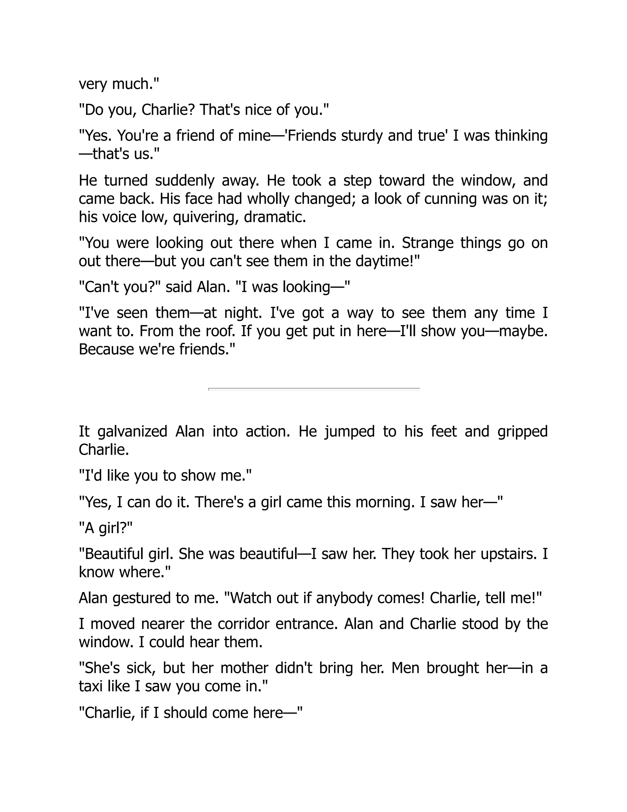 very much."
"Do you, Charlie? That's nice of you."
"Yes. You're a friend of mine—'Friends sturdy and true' I was thinking
—that's us."
He turned suddenly away. He took a step toward the window, and
came back. His face had wholly changed; a look of cunning was on it;
his voice low, quivering, dramatic.
"You were looking out there when I came in. Strange things go on
out there—but you can't see them in the daytime!"
"Can't you?" said Alan. "I was looking—"
"I've seen them—at night. I've got a way to see them any time I
want to. From the roof. If you get put in here—I'll show you—maybe.
Because we're friends."
It galvanized Alan into action. He jumped to his feet and gripped
Charlie.
"I'd like you to show me."
"Yes, I can do it. There's a girl came this morning. I saw her—"
"A girl?"
"Beautiful girl. She was beautiful—I saw her. They took her upstairs. I
know where."
Alan gestured to me. "Watch out if anybody comes! Charlie, tell me!"
I moved nearer the corridor entrance. Alan and Charlie stood by the
window. I could hear them.
"She's sick, but her mother didn't bring her. Men brought her—in a
taxi like I saw you come in."
"Charlie, if I should come here—"
 