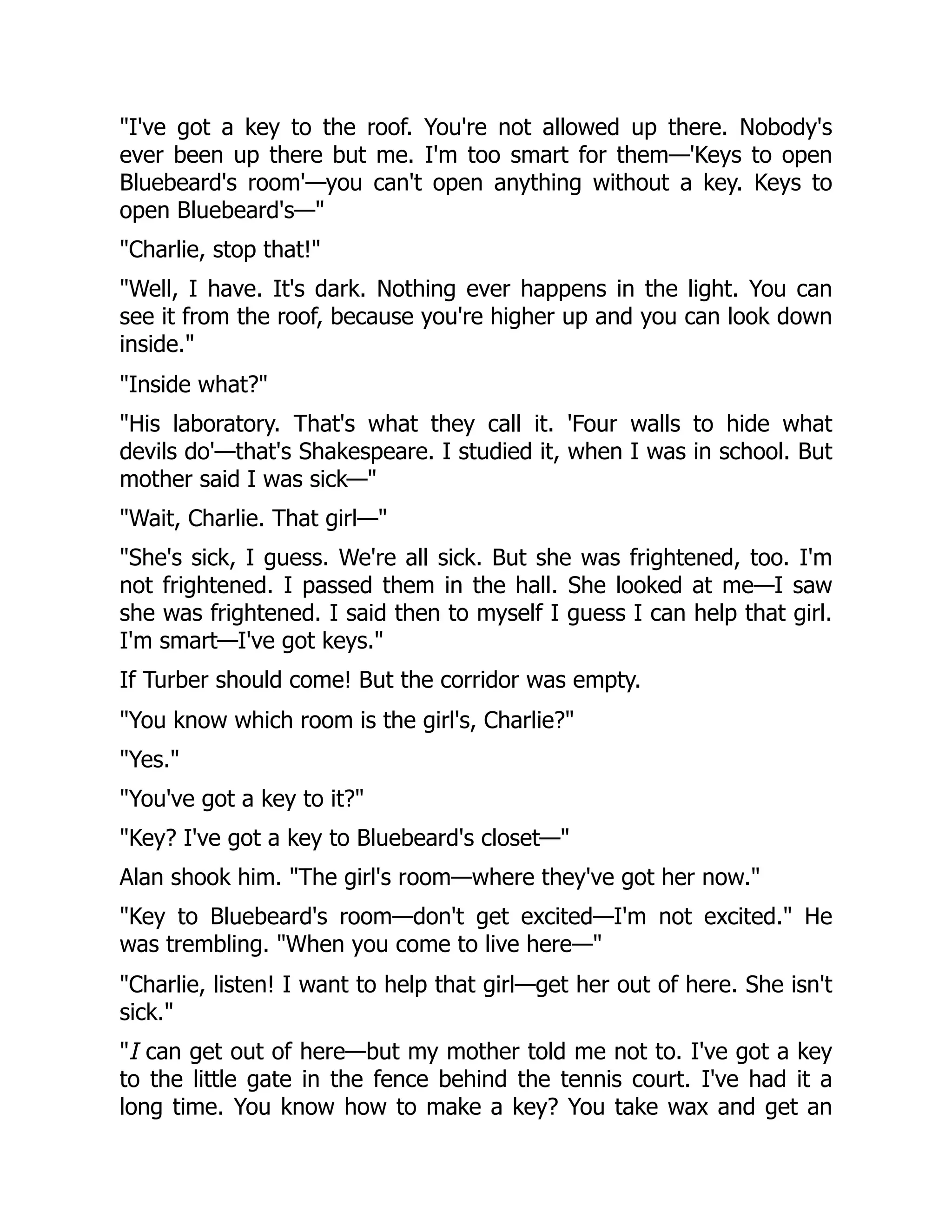 "I've got a key to the roof. You're not allowed up there. Nobody's
ever been up there but me. I'm too smart for them—'Keys to open
Bluebeard's room'—you can't open anything without a key. Keys to
open Bluebeard's—"
"Charlie, stop that!"
"Well, I have. It's dark. Nothing ever happens in the light. You can
see it from the roof, because you're higher up and you can look down
inside."
"Inside what?"
"His laboratory. That's what they call it. 'Four walls to hide what
devils do'—that's Shakespeare. I studied it, when I was in school. But
mother said I was sick—"
"Wait, Charlie. That girl—"
"She's sick, I guess. We're all sick. But she was frightened, too. I'm
not frightened. I passed them in the hall. She looked at me—I saw
she was frightened. I said then to myself I guess I can help that girl.
I'm smart—I've got keys."
If Turber should come! But the corridor was empty.
"You know which room is the girl's, Charlie?"
"Yes."
"You've got a key to it?"
"Key? I've got a key to Bluebeard's closet—"
Alan shook him. "The girl's room—where they've got her now."
"Key to Bluebeard's room—don't get excited—I'm not excited." He
was trembling. "When you come to live here—"
"Charlie, listen! I want to help that girl—get her out of here. She isn't
sick."
"I can get out of here—but my mother told me not to. I've got a key
to the little gate in the fence behind the tennis court. I've had it a
long time. You know how to make a key? You take wax and get an
 
