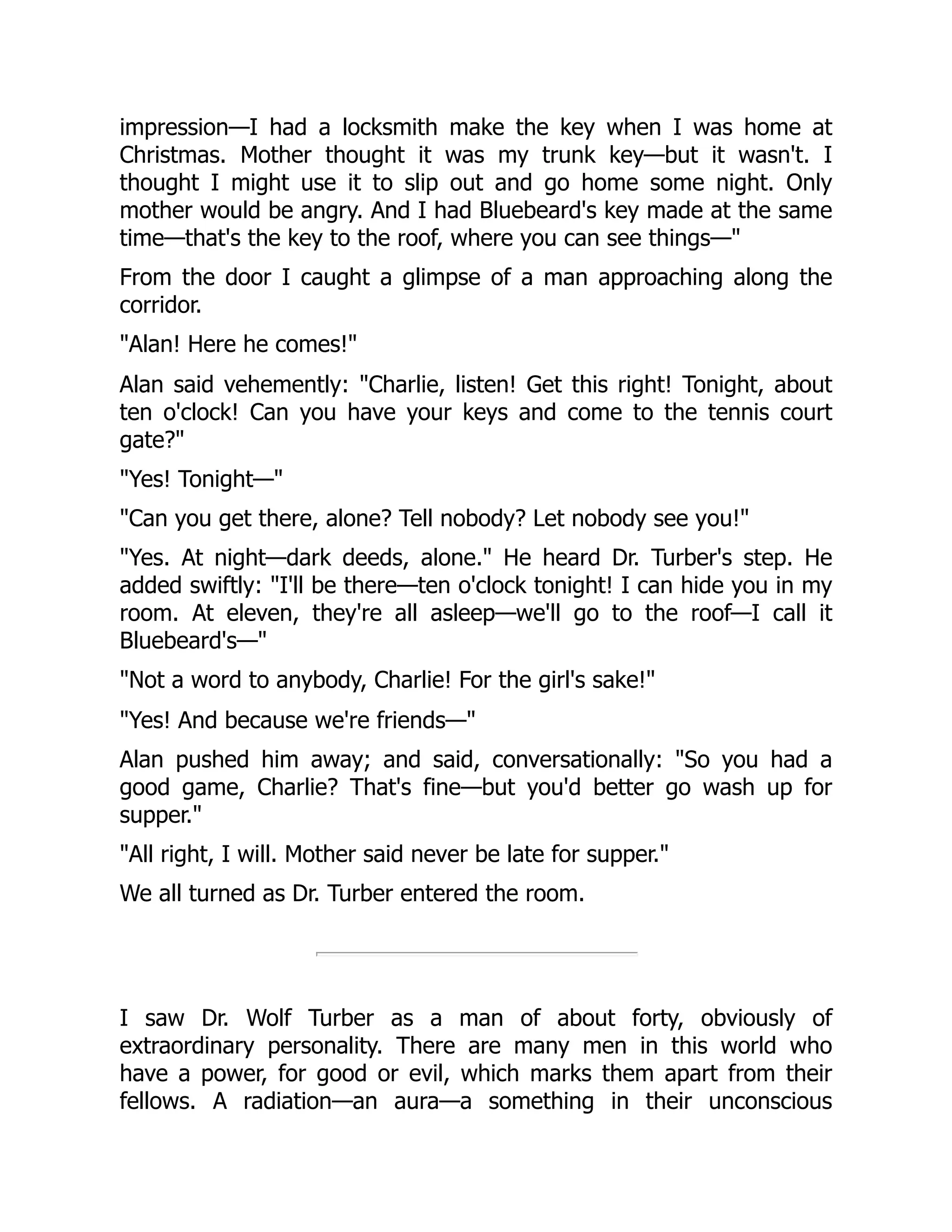 impression—I had a locksmith make the key when I was home at
Christmas. Mother thought it was my trunk key—but it wasn't. I
thought I might use it to slip out and go home some night. Only
mother would be angry. And I had Bluebeard's key made at the same
time—that's the key to the roof, where you can see things—"
From the door I caught a glimpse of a man approaching along the
corridor.
"Alan! Here he comes!"
Alan said vehemently: "Charlie, listen! Get this right! Tonight, about
ten o'clock! Can you have your keys and come to the tennis court
gate?"
"Yes! Tonight—"
"Can you get there, alone? Tell nobody? Let nobody see you!"
"Yes. At night—dark deeds, alone." He heard Dr. Turber's step. He
added swiftly: "I'll be there—ten o'clock tonight! I can hide you in my
room. At eleven, they're all asleep—we'll go to the roof—I call it
Bluebeard's—"
"Not a word to anybody, Charlie! For the girl's sake!"
"Yes! And because we're friends—"
Alan pushed him away; and said, conversationally: "So you had a
good game, Charlie? That's fine—but you'd better go wash up for
supper."
"All right, I will. Mother said never be late for supper."
We all turned as Dr. Turber entered the room.
I saw Dr. Wolf Turber as a man of about forty, obviously of
extraordinary personality. There are many men in this world who
have a power, for good or evil, which marks them apart from their
fellows. A radiation—an aura—a something in their unconscious
 