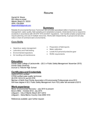 Resume
Garrett M. Silvers
953 Hibiscus street
Atlantic Beach FL 32233
(904) -234-8949
abgarrett320@gmail.com
Summary
Reliable Environmental Services Technician who provides specialized skills in hazardous waste
management, water quality, field sampling and remediation projects. Understands how to respond to
accidents in accordance with 29 CFR 1910 and DOT regulations. Can handle complex projects that
require planning, and use of multiple resources. Works well independently, in groups and can play
roles in chain of command work environments.
Core Skills
Education
Florida State College of Jacksonville - (B.S. in Public Safety Management November 2015)
Florida State University
Duncan U. Fletcher High School
Certificates and Credentials
HAZWOPPER certified
STEM certified water quality technician
29 CFR 1910.210 and 40 CFR
Member of North East Florida Association of Environmental Professionals since 2013
Will have degree in B.S. Public Safety Management from FSCJ after fall semester of 2015
Work experience
Moran Environmental Recovery – July 2015 to present
Bono’s BBQ - October 2012- July 2015
Lifeguard – City of Atlantic Beach 2011-2012
Lifeguard – Selva Marina Country Club 2008-1010
References available upon further request
 Hazardous waste management
 Laboratory and Field testing
 Environmental inspections
 Air handling unit maintenance
 Preparation of field reports
 Meter calibration
 Levels A-D personal protective gear
 RCRA requirements
 