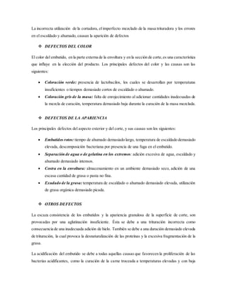 La incorrecta utilización de la cortadora, el imperfecto mezclado de la masa trituradora y los errores
en el escaldado y ahumado, causan la aparición de defectos
 DEFECTOS DEL COLOR
El color del embutido, en la parte externa de la envoltura y en la sección de corte,es una característica
que influye en la elección del producto. Los principales defectos del color y las causas son las
siguientes:
 Coloración verde: presencia de lactobacilos, los cuales se desarrollan por temperaturas
insuficientes o tiempos demasiado cortos de escaldado o ahumado.
 Coloración gris de la masa: falta de enrojecimiento al adicionar cantidades inadecuadas de
la mezcla de curación, temperatura demasiado baja durante la curación de la masa mezclada.
 DEFECTOS DE LA APARIENCIA
Los principales defectos del aspecto exterior y del corte, y sus causas son los siguientes:
 Embutidos rotos: tiempo de ahumado demasiado largo, temperatura de escaldado demasiado
elevada, descomposición bacteriana por presencia de una fuga en el embutido.
 Separación de agua o de gelatina en los extremos: adición excesiva de agua, escaldado y
ahumado demasiado intensos.
 Costra en la envoltura: almacenamiento en un ambiente demasiado seco, adición de una
escasa cantidad de grasa o pasta no fina.
 Exudado de la grasa: temperatura de escaldado o ahumado demasiado elevada, utilización
de grasa orgánica demasiado picada.
 OTROS DEFECTOS
La escaza consistencia de los embutidos y la apariencia granulosa de la superficie de corte, son
provocadas por una aglutinación insuficiente. Ésta se debe a una trituración incorrecta como
consecuencia de una inadecuada adición de hielo. También se debe a una duración demasiado elevada
de trituración, la cual provoca la desnaturalización de las proteínas y la excesiva fragmentación de la
grasa.
La acidificación del embutido se debe a todas aquellas causas que favorecen la proliferación de las
bacterias acidificantes, como la curación de la carne troceada a temperaturas elevadas y con baja
 