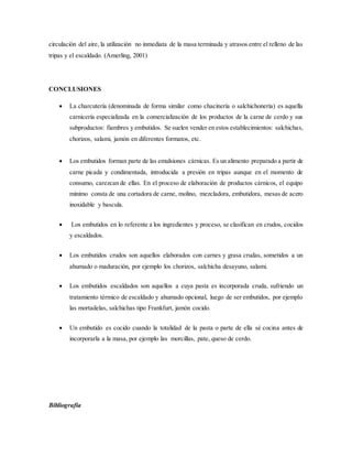 circulación del aire, la utilización no inmediata de la masa terminada y atrasos entre el relleno de las
tripas y el escaldado. (Amerling, 2001)
CONCLUSIONES
 La charcutería (denominada de forma similar como chacinería o salchichonería) es aquella
carnicería especializada en la comercialización de los productos de la carne de cerdo y sus
subproductos: fiambres y embutidos. Se suelen vender en estos establecimientos: salchichas,
chorizos, salami, jamón en diferentes formatos, etc.
 Los embutidos forman parte de las emulsiones cárnicas. Es un alimento preparado a partir de
carne picada y condimentada, introducida a presión en tripas aunque en el momento de
consumo, carezcan de ellas. En el proceso de elaboración de productos cárnicos, el equipo
mínimo consta de una cortadora de carne, molino, mezcladora, embutidora, mesas de acero
inoxidable y bascula.
 Los embutidos en lo referente a los ingredientes y proceso, se clasifican en crudos, cocidos
y escaldados.
 Los embutidos crudos son aquellos elaborados con carnes y grasa crudas, sometidos a un
ahumado o maduración, por ejemplo los chorizos, salchicha desayuno, salami.
 Los embutidos escaldados son aquellos a cuya pasta es incorporada cruda, sufriendo un
tratamiento térmico de escaldado y ahumado opcional, luego de ser embutidos, por ejemplo
las mortadelas, salchichas tipo Frankfurt, jamón cocido.
 Un embutido es cocido cuando la totalidad de la pasta o parte de ella sé cocina antes de
incorporarla a la masa, por ejemplo las morcillas, pate, queso de cerdo.
Bibliografía
 