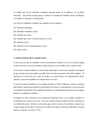 La calidad final de los embutidos escaldados depende mucho de la utilización de envolturas
adecuadas. Éstas deben ser aptas para los cambios en el tamaño del embutido durante el rellenado,
el escaldado, el ahumado y el enfriamiento.
Las clases de embutidos escaldados más utilizadas son las siguientes:
(1) Mortadela enfundada.
(2) Mortadela enfundada y atada.
(3) Salchicha tipo Viena.
(4) Salchicha tipo Viena en bolsa de plástico al vacio.
(5) Salchicha-coctel. ,.
(6) Salchicha-coctel en bolsa plástica al vacío.
(7) Salami cocido.
1. OPERACIONES DE ELABORACIÓN
La base para este tipo de embutidos es una masa finamente triturada a la que se le pueden agregar
trocitos de tocino, como en la mortadela, cubitos de grasa y carne molida como el salami cocido.
La masa fina se obtiene moliendo la carne y luego reduciendo la carne en una cortadora. Si se dispone
de una cortadora de marcha rápida, es posible efectuar las dos operaciones en la misma máquina. La
obtención de la masa fina por medio del molino, no permite lograr una fragmentación minuta.
Además, se presentan problemas de calentamiento en la masa.
La carne y la grasa se introducen en la máquina picadora en forma refrigerada. Además se adiciona
hielo picado y agua fría, para reducir elcalentamiento de la masa.Un calentamiento excesivo favorece
la coagulación de proteínas. Por consiguiente disminuye la capacidad de humedecerse y de coagularse
durante el escaldado del embutido.
El triturado no debe efectuarse a una temperatura demasiado baja, ya que pudiera impedirse la
emulsificación de la grasa en la masa. Por esto, se debe efectuar la adición del hielo, lentamente y
en cantidad adecuada. Además,si se encuentra agua suelta en la masa, las proteínas se disuelven en
el agua en lugar de absorberla. Para favorecerla fijación del agua, se adicionan polifosfatos a la masa
durante el triturado. (Coretti, K. 1976.)
 