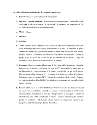 La elaboración de embutidos incluye las siguientes operaciones:
1. Sacar la carne y el tocino: el cuarto de refrigeración.
2. Troceado y curación preliminar: la carne se trocea en fragmentos de 5 a 10 cm. La mezcla
de curación se adiciona a la carne y se entremezcla., se mantiene a una temperatura de 2°C
por 24 horas con el fin de iniciar una maduración.
3. Molido y picado
4. Mezclado.
5. embutido.
6. Atado: el relleno de las salchichas Viena y Frankfurt debe efectuarse bastante suelto, para
que la masa tenga espacio suficiente y no se derrame de la tripa. Los embutidos de grueso
calibre como la mortadela, se atan de un extremo de la tripa antes de colocarla en la boquilla.
Después del atado los embutidos son amarrados en espetones, las mortadelas y salamis en
parejas y las salchichas en cadena sin que se contacten en las perchas. Luego son
transportados a las tinas de escaldado o cámaras de ahumado.
7. Escaldado: Algunos embutidos deben reposar de 2 a 3 horas a 15°C antes de ser escaldados.
Los espetones se introducen en la tina con agua a 80ºC, sumergiendo las piezas para un
escaldado uniforme. De vez en cuando, se da vuelta a los embutidos con una pala de madera.
El tiempo de escaldado varía entre 15 y 120 minutos, de acuerdo con el calibre de1 embutido.
Trabajando a una temperatura de 74 °C,el tiempo de escaldado se calcula en 1 a 1 1/2 minutos
por cada mm de calibre del embutido. El escaldado se termina cuando la textura del embutido
es dura y flexible.
8. Cocción- ahumado en la cámara de ahumado: Primero se efectúa una desecación parcial
del exterior de los embutidos, utilizando la cámara a una temperatura de 60 °C con la
chimenea abierta para eliminar la humedad. Luego se cierra la descarga y se empieza el
ahumado en caliente a 90 °C durante 20 a 45 minutos. Después del ahumado, los embutidos
pueden ser escaldados. El ahumado caliente provoca un arrugamiento superficial que
desaparece al absorberse el agua durante el escaldado.
 