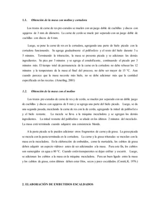 1.1. Obtención de la masa con molino y cortadora
Los trozos de carne de res pre-curados se muelen con un juego doble de cuchillas y discos con
agujeros de 3 mm de diámetro. La carne de cerdo se muele por separado con un juego doble de
cuchillas con discos de 6 mm.
Luego, se pone la carne de res en la cortadora, agregando una parte de hielo picado con la
cortadora funcionando. Se agrega gradualmente el polifosfato y el resto del hielo durante 3 a
5 minutos. Terminando la trituración, la masa se presenta picada y se adicionan los demás
ingredientes. Se pica por 3 minutos y se agrega el emulsificante, continuando el picado por 3
minutos más. El tiempo total de permanencia de la carne en la cortadora no debe rebasar los 12
minutos y la temperatura de la masa al final del proceso, no debe ser mayor de 15 °C. Aun
cuando parezca que la masa necesite más hielo, no se debe adicionar más que la cantidad
especificada en las recetas. (Amerling, 2001)
1.2. Obtención de la masa con el molino
Los trozos pre-curados de carne de res y de cerdo, se muelen por separado con un doble juego
de cuchillas y discos con agujeros de 8 mm y se agrega una parte del hielo picado. Luego, se da
una segunda pasada, mezclando la carne de res con la de cerdo, agregando la mitad de polifosfato
y el hielo restante. La mezcla se lleva a la máquina mezcladora y se agregan los demás
ingredientes. La mitad restante del polifosfato se añade en los últimos 2 minutos del mezclado.
La masa está terminada cuando adquiere una consistencia blanda.
A la pasta picada se le pueden adicionar otros fragmentos de carne y de grasa. La grasa picada
se mezcla con la pasta terminada en la cortadora. La carne y la grasa trituradas se mezclan con la
masa en la mezcladora. En la elaboración de embutidos, como la mortadela, los cubitos de grasa
deben adquirir un aspecto vidrioso antes de ser adicionados a la masa. Para este fin, los cubitos
son sumergidos en agua a 80 °C. Cuando estén transparentes se dejan enfriar y escurrir. Luego,
se adicionan los cubitos a la masa en la máquina mezcladora. Para un buen ligado entre la masa
y los cubitos de grasa, estos últimos deben estar fríos, secos y poco escaldados. (Coretti,K. 1976.)
2. ELABORACIÓN DE EMBUTIDOS ESCALDADOS
 