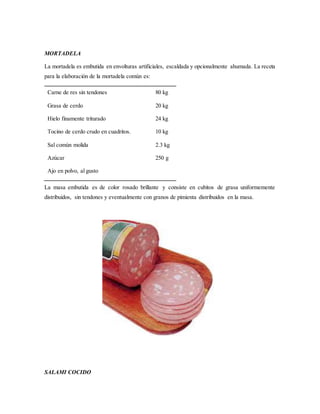 MORTADELA
La mortadela es embutida en envolturas artificiales, escaldada y opcionalmente ahumada. La receta
para la elaboración de la mortadela común es:
Carne de res sin tendones
Grasa de cerdo
Hielo finamente triturado
Tocino de cerdo crudo en cuadritos.
Sal común molida
Azúcar
Ajo en polvo, al gusto
80 kg
20 kg
24 kg
10 kg
2.3 kg
250 g
La masa embutida es de color rosado brillante y consiste en cubitos de grasa uniformemente
distribuidos, sin tendones y eventualmente con granos de pimienta distribuidos en la masa.
SALAMI COCIDO
 