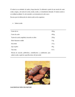 El salami es un embutido de media y larga duración. Es elaborado a partir de una mezcla de carne
cruda y magra, y de tocino de cerdo, curada, cocida, y eventualmente ahumada. El salami cocido es
en realidad escaldado. Es solo sometido a un tratamiento de calor suave.
Recetas para la elaboración de salami cocido son las siguientes:
 Salami cocido
SALCHICHAS TIPO FRANKFURT.
Carne de res
Carne de cerdo
Tocino de cerdo congelado, troceado en cubos
Hielo finamente molido
Sal común
Ajo en polvo
Vino tinto
Mezcla de curación, polifosfatos, emulsificantes y condimentos para
salami cocido, según las especificaciones del proveedor
40 kg
40 kg
20 kg
5 kg
2.8 g
40 g
0.5 L
 