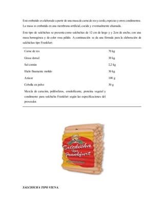 Este embutido eselaborado a partir de una masa de carne de resy cerdo,especias y otros condimentos.
La masa es embutida en una membrana artificial, cocida y eventualmente ahumada.
Este tipo de salchichas se presenta como salchichas de 12 cm de largo y y 2cm de ancho, con una
masa homogénea y de color rosa pálido. A continuación se da una fórmula para la elaboración de
salchichas tipo Frankfurt:
Carne de res
Grasa dorsal
Sal común
Hielo finamente molido
Azúcar
Cebolla en polvo
Mezcla de curación, polifosfatos, emulsificante, proteína vegetal y
condimento para salchicha Frankfurt según las especificaciones del
proveedor.
70 kg
30 kg
2,2 kg
30 kg
100 g
30 g
SALCHICHA TIPO VIENA.
 