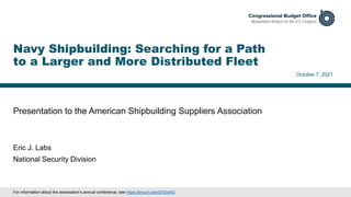 Presentation to the American Shipbuilding Suppliers Association
October 7, 2021
Eric J. Labs
National Security Division
Navy Shipbuilding: Searching for a Path
to a Larger and More Distributed Fleet
For information about the association’s annual conference, see https://tinyurl.com/2hj5zz62.
 