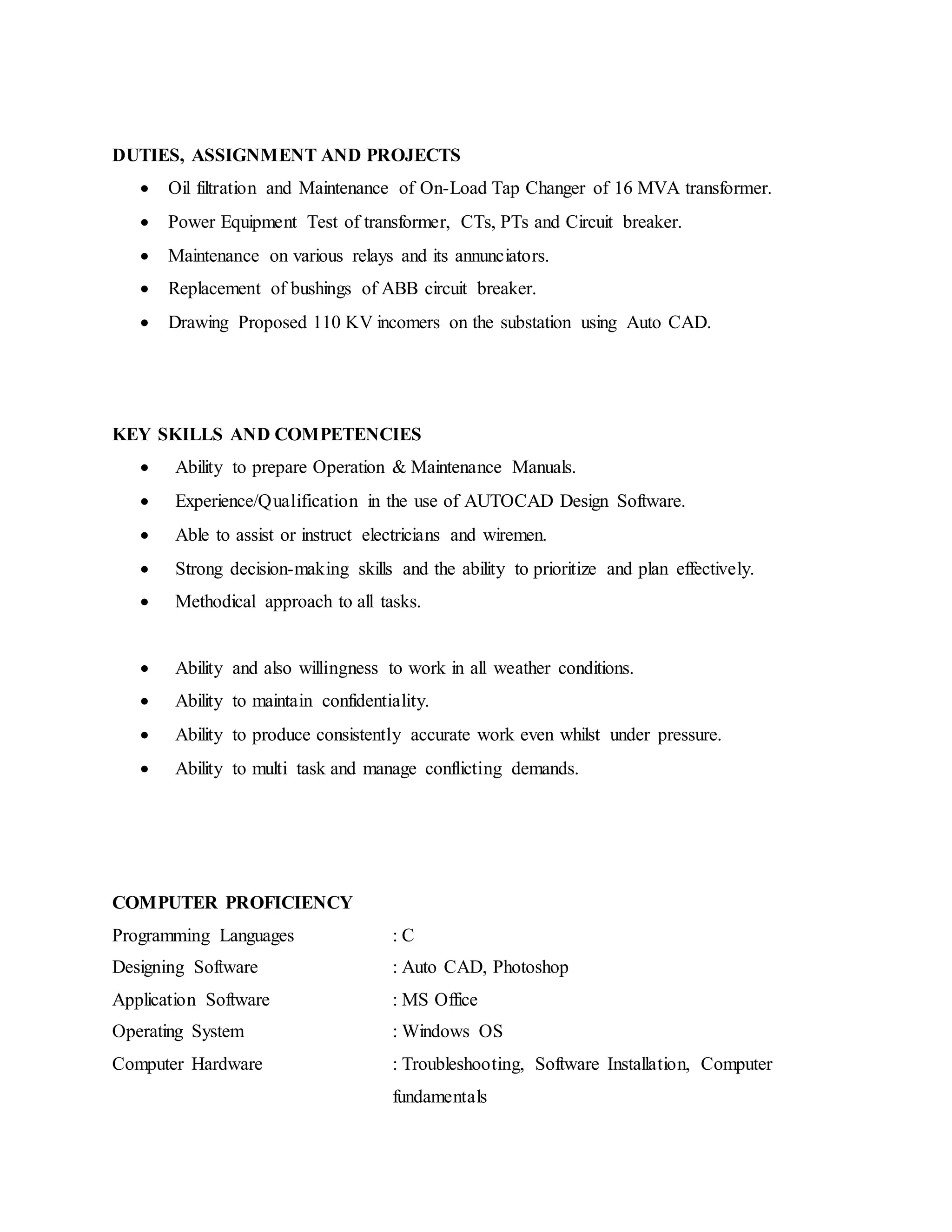 DUTIES, ASSIGNMENT AND PROJECTS
 Oil filtration and Maintenance of On-Load Tap Changer of 16 MVA transformer.
 Power Equipment Test of transformer, CTs, PTs and Circuit breaker.
 Maintenance on various relays and its annunciators.
 Replacement of bushings of ABB circuit breaker.
 Drawing Proposed 110 KV incomers on the substation using Auto CAD.
KEY SKILLS AND COMPETENCIES
 Ability to prepare Operation & Maintenance Manuals.
 Experience/Qualification in the use of AUTOCAD Design Software.
 Able to assist or instruct electricians and wiremen.
 Strong decision-making skills and the ability to prioritize and plan effectively.
 Methodical approach to all tasks.
 Ability and also willingness to work in all weather conditions.
 Ability to maintain confidentiality.
 Ability to produce consistently accurate work even whilst under pressure.
 Ability to multi task and manage conflicting demands.
COMPUTER PROFICIENCY
Programming Languages : C
Designing Software : Auto CAD, Photoshop
Application Software : MS Office
Operating System : Windows OS
Computer Hardware : Troubleshooting, Software Installation, Computer
fundamentals
 