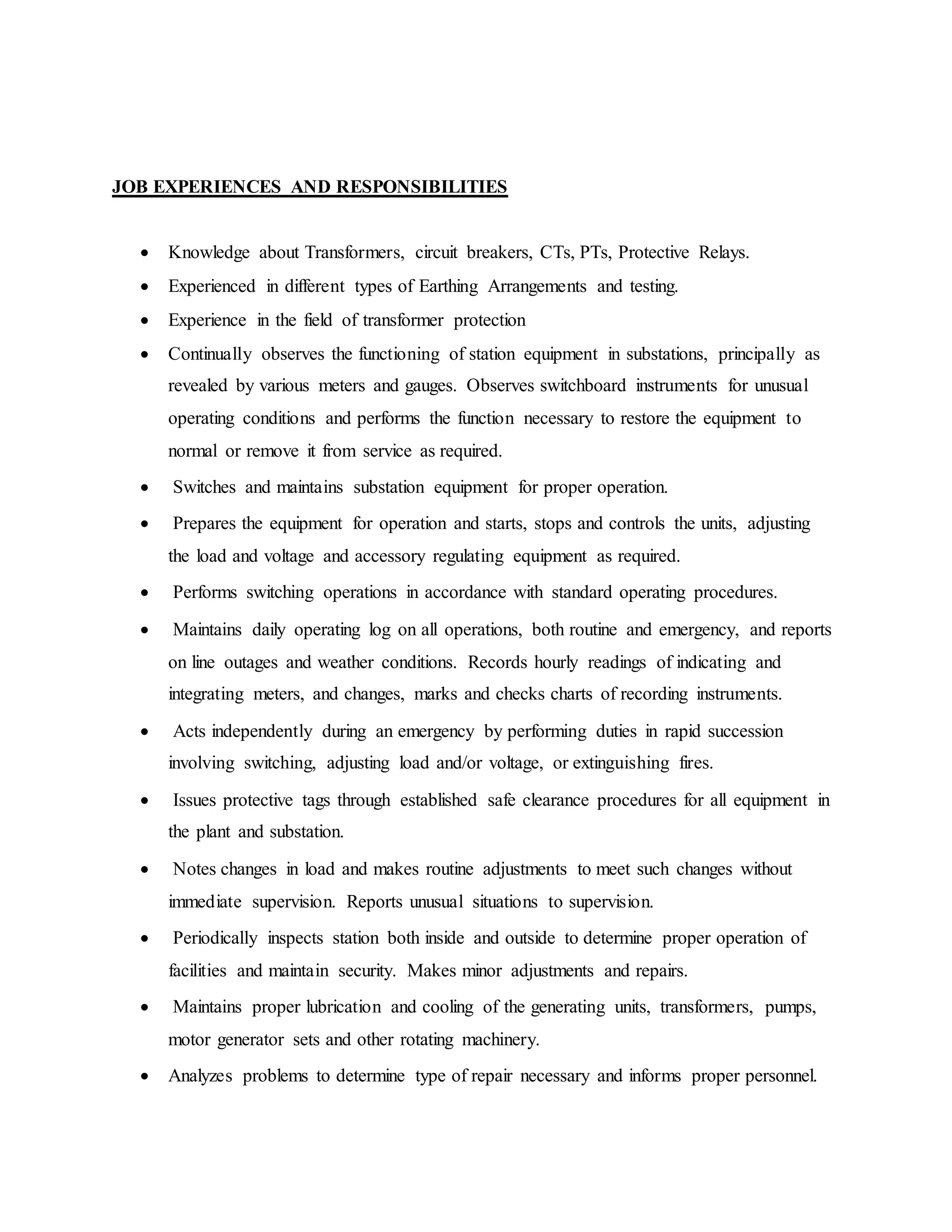 JOB EXPERIENCES AND RESPONSIBILITIES
 Knowledge about Transformers, circuit breakers, CTs, PTs, Protective Relays.
 Experienced in different types of Earthing Arrangements and testing.
 Experience in the field of transformer protection
 Continually observes the functioning of station equipment in substations, principally as
revealed by various meters and gauges. Observes switchboard instruments for unusual
operating conditions and performs the function necessary to restore the equipment to
normal or remove it from service as required.
 Switches and maintains substation equipment for proper operation.
 Prepares the equipment for operation and starts, stops and controls the units, adjusting
the load and voltage and accessory regulating equipment as required.
 Performs switching operations in accordance with standard operating procedures.
 Maintains daily operating log on all operations, both routine and emergency, and reports
on line outages and weather conditions. Records hourly readings of indicating and
integrating meters, and changes, marks and checks charts of recording instruments.
 Acts independently during an emergency by performing duties in rapid succession
involving switching, adjusting load and/or voltage, or extinguishing fires.
 Issues protective tags through established safe clearance procedures for all equipment in
the plant and substation.
 Notes changes in load and makes routine adjustments to meet such changes without
immediate supervision. Reports unusual situations to supervision.
 Periodically inspects station both inside and outside to determine proper operation of
facilities and maintain security. Makes minor adjustments and repairs.
 Maintains proper lubrication and cooling of the generating units, transformers, pumps,
motor generator sets and other rotating machinery.
 Analyzes problems to determine type of repair necessary and informs proper personnel.
 