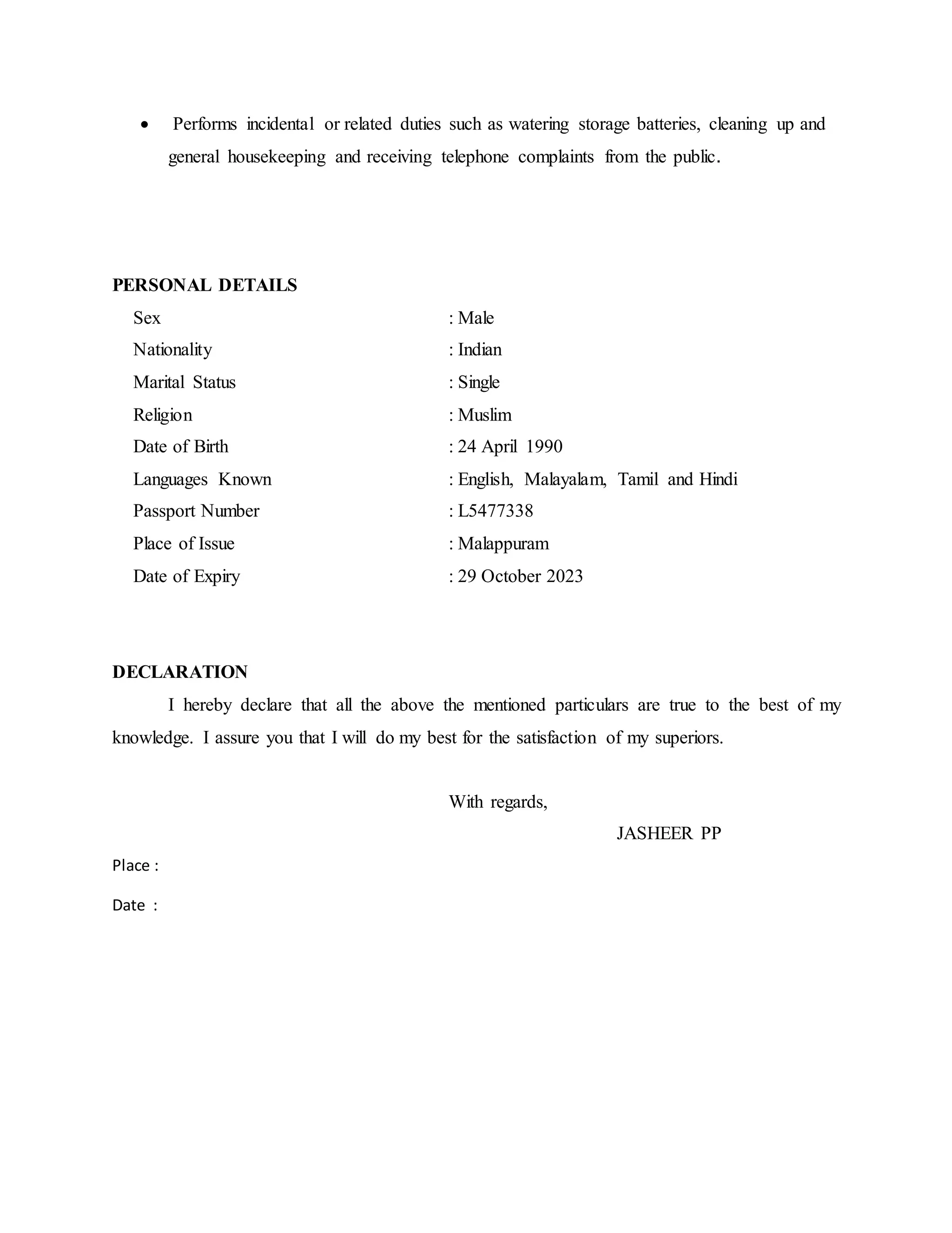  Performs incidental or related duties such as watering storage batteries, cleaning up and
general housekeeping and receiving telephone complaints from the public.
PERSONAL DETAILS
Sex : Male
Nationality : Indian
Marital Status : Single
Religion : Muslim
Date of Birth : 24 April 1990
Languages Known : English, Malayalam, Tamil and Hindi
Passport Number : L5477338
Place of Issue : Malappuram
Date of Expiry : 29 October 2023
DECLARATION
I hereby declare that all the above the mentioned particulars are true to the best of my
knowledge. I assure you that I will do my best for the satisfaction of my superiors.
With regards,
JASHEER PP
Place :
Date :
 