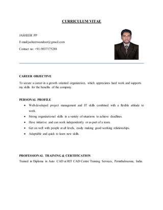 CURRICULUM VITAE
JASHEER PP
E-mail:jasheerwandoor@gmail.com
Contact no: +91-9037175288
CAREER OBJECTIVE
To secure a career in a growth oriented organization, which appreciates hard work and supports
my skills for the benefits of the company.
PERSONAL PROFILE
 Well-developed project management and IT skills combined with a flexible attitude to
work.
 Strong organizational skills in a variety of situations to achieve deadlines.
 Have initiative and can work independently or as part of a team.
 Get on well with people at all levels, easily making good working relationships.
 Adaptable and quick to learn new skills.
PROFESSIONAL TRAINING & CERTIFICATION
Trained in Diploma in Auto CAD at RIT CAD Centre Training Services, Perinthalmanna, India.
 