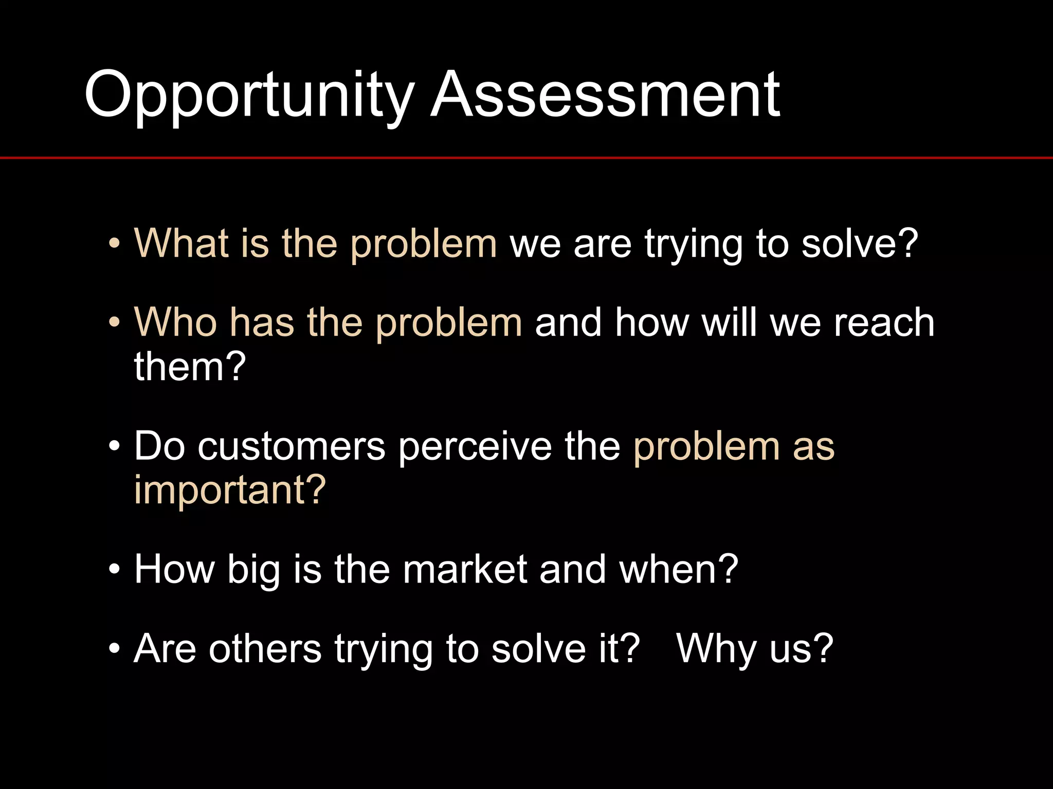 Opportunity Assessment
• What is the problem we are trying to solve?
• Who has the problem and how will we reach
them?
• Do customers perceive the problem as
important?
• How big is the market and when?
• Are others trying to solve it? Why us?
 