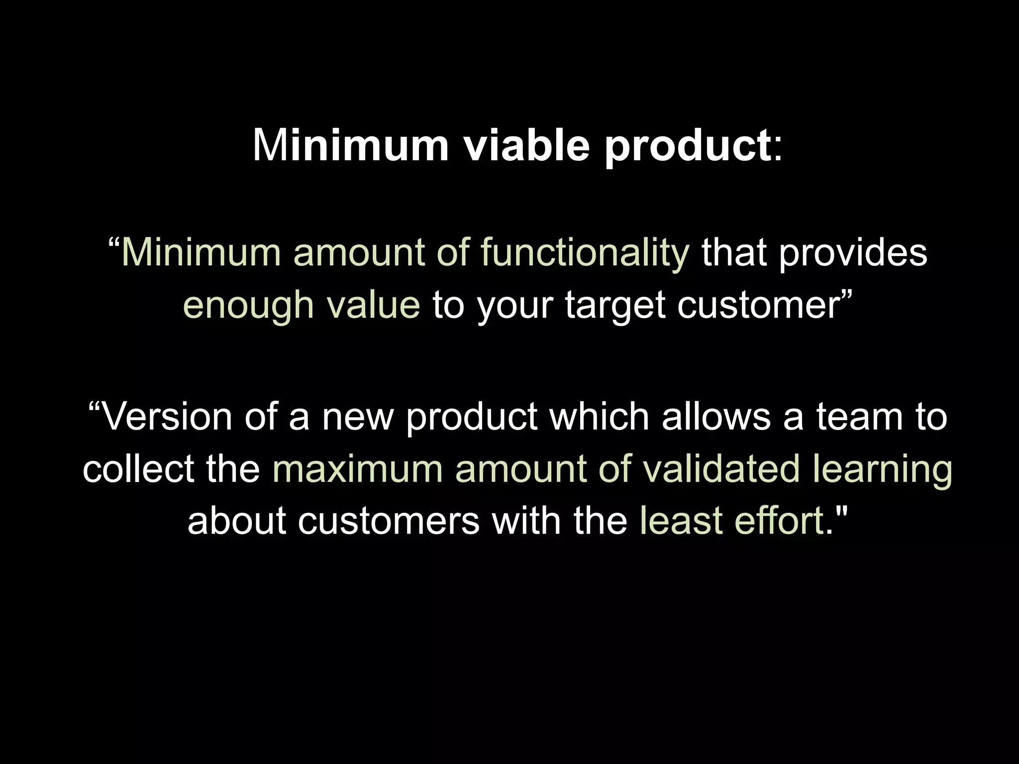 Minimum viable product:
“Minimum amount of functionality that provides
enough value to your target customer”
“Version of a new product which allows a team to
collect the maximum amount of validated learning
about customers with the least effort."
 