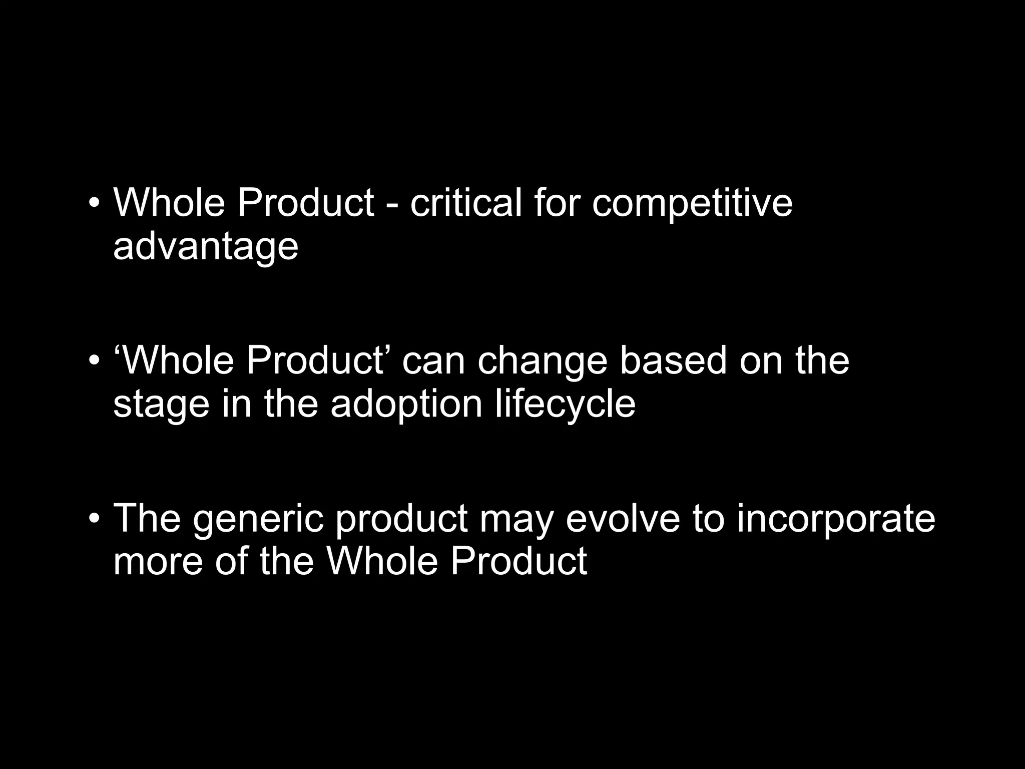 • Whole Product - critical for competitive
advantage
• ‘Whole Product’ can change based on the
stage in the adoption lifecycle
• The generic product may evolve to incorporate
more of the Whole Product
 