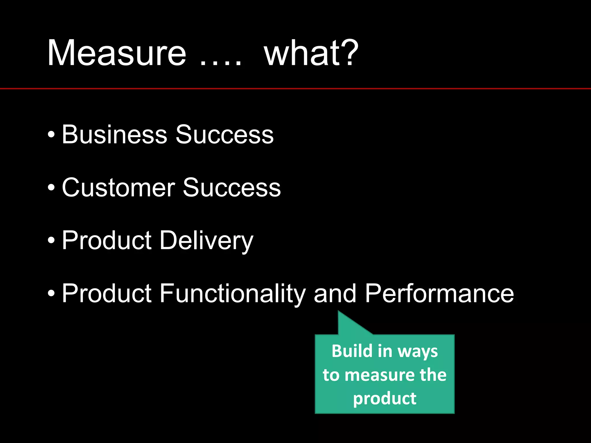Measure …. what?
• Business Success
• Customer Success
• Product Delivery
• Product Functionality and Performance
Build	in	ways	
to	measure	the	
product
 