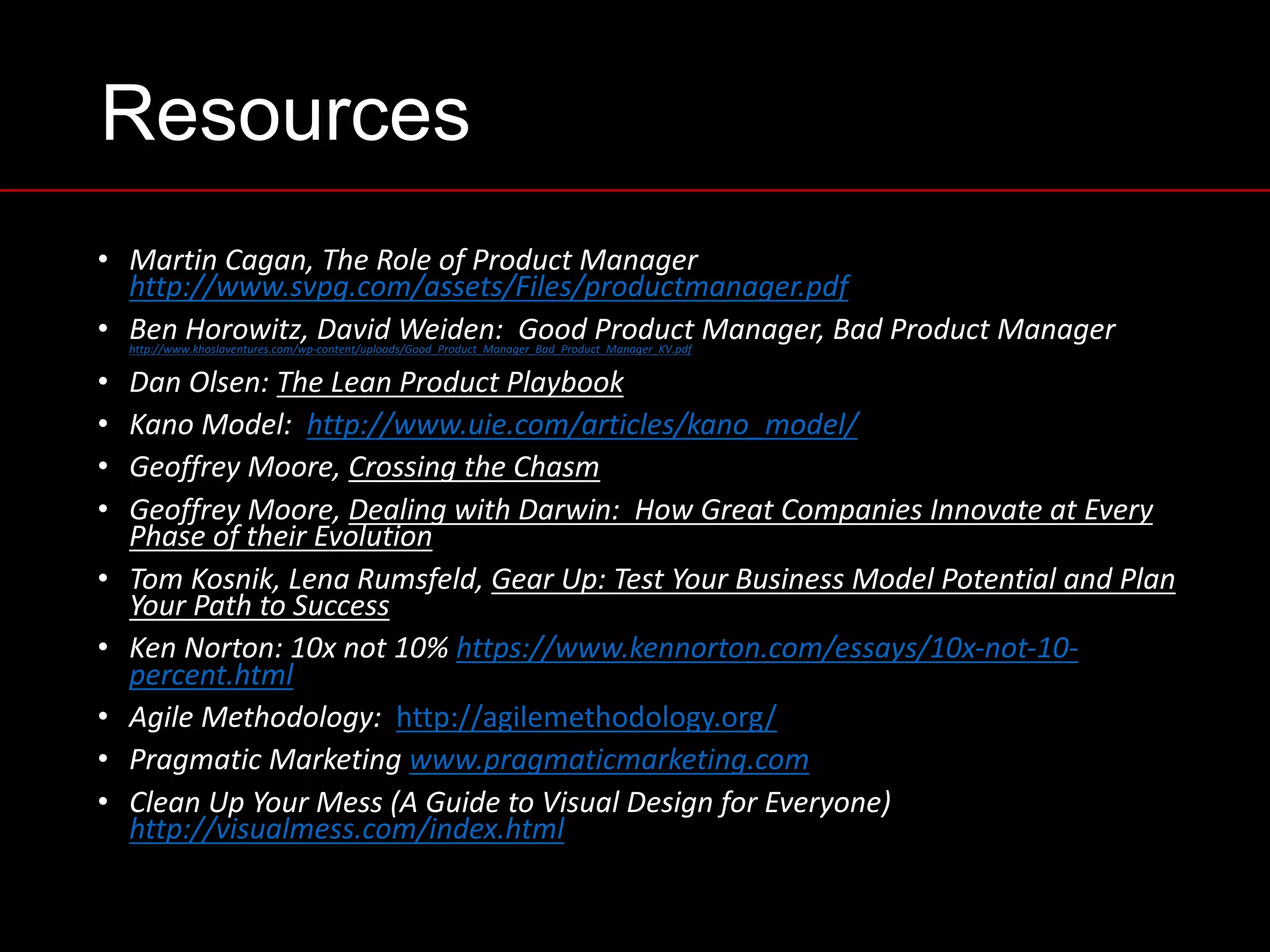 Resources
• Martin	Cagan,	The	Role	of	Product	Manager	
http://www.svpg.com/assets/Files/productmanager.pdf
• Ben	Horowitz,	David	Weiden:		Good	Product	Manager,	Bad	Product	Manager	http://www.khoslaventures.com/wp-content/uploads/Good_Product_Manager_Bad_Product_Manager_KV.pdf
• Dan	Olsen:	The	Lean	Product	Playbook
• Kano	Model:		http://www.uie.com/articles/kano_model/
• Geoffrey	Moore,	Crossing	the	Chasm
• Geoffrey	Moore,	Dealing	with	Darwin:		How	Great	Companies	Innovate	at	Every	
Phase	of	their	Evolution
• Tom	Kosnik,	Lena	Rumsfeld,	Gear	Up:	Test	Your	Business	Model	Potential	and	Plan	
Your	Path	to	Success
• Ken	Norton:	10x	not	10%	https://www.kennorton.com/essays/10x-not-10-
percent.html
• Agile	Methodology:		http://agilemethodology.org/
• Pragmatic	Marketing	www.pragmaticmarketing.com
• Clean	Up	Your	Mess	(A	Guide	to	Visual	Design	for	Everyone)		
http://visualmess.com/index.html
 