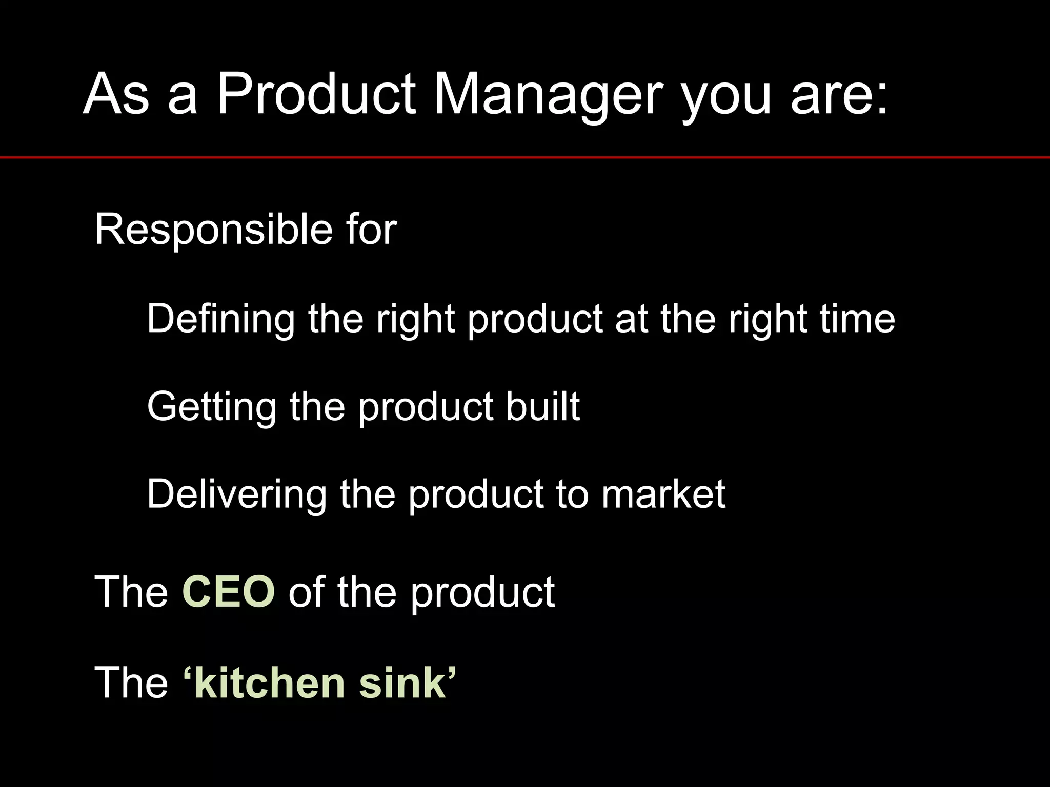 As a Product Manager you are:
Responsible for
Defining the right product at the right time
Getting the product built
Delivering the product to market
The CEO of the product
The ‘kitchen sink’
 
