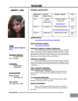 RESUME
DECLARATION: I hereby declare that all the information given above is true to the best of my knowledge.
BHARTI JAIN
E-Mail:
bhartijain.adm1316@iamin
dia.in
Permanent Address:
B-765/A Palam
Vihar, Gurgaon
Contact No.
9873651939
8588870201
Personal Profile:
Father’s Name:
Mr.Pankaj Jain
Date of Birth:
18th
November, 1993
ACADEMIC QUALIFICATION
LINKEDIN PROFILE
www.linkedin.com/pub/bharti-jain/b6/a03/a59
DIGITAL PORTFOLIO/ WEBSITE
http://on.be.net/1GKFgU1
SUBJECTS STUDIED IN COURSE CURRICULUM
CAD, Pattern Making, GarmentConstruction,Draping, Tuka CAD,
Fashion Forecasting, Fashion Illustration, Material Exploration, Surface
Ornamentation,Design Drawing,Elements of Fashion, History of Fashion,
Merchandising Introduction to Textiles, Entrepreneurship and IPR, Retail
Management and Visual Merchandising, TUKA Studio.
SUBJECTS OF INTEREST
CAD, Pattern Making, GarmentConstruction,Draping, Tuka CAD,
Surface Ornamentation, Merchandising, Introduction to Textiles, Fashion
Forecasting, Entrpreneurship and IPR, Retail and Visual Merchandising,
TUKA Studio
PRIOR INDUSTRY EXPERIENCE
(Job/ Internship/ Live Projects etc.)
Anupam Textiles, Faridabad; Orange Fashion Industry;Craft
Documentation on Tie and Dye (Jaipur); Modelama Exports- 2 months
internship.
IT / SOFTWARE KNOWLEDGE
Microsoft Word, Microsoft PowerPoint, Microsoft Excel, Adobe
Photoshop,TUKA Studio, ERP, TUKA CAD
MAJOR ACHIEVEMENTS
Sold my selfmade garment(one piece) on theme constellation.
Also during my internship Ihave completed the order sample of
Ann Taylor.
Qualification
/ Degree
Course /
Subject Name
Institute / / School Year
B.Sc Apparel
Design and
Merchandising
Institute of Apparel
Management
www.iamindia.in
2013-
2016
Class 12 Commerce Rotary Public School
www.rotarypublicschool.org
2012-
2013
Class 10 CBSE Board Rotary Public School 2010-
2011
 