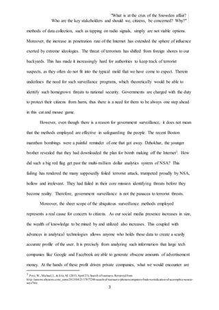 "What is at the crux of the Snowden affair?
Who are the key stakeholders and should we, citizens, be concerned? Why?"
3
methods of data collection, such as tapping on radio signals, simply are not viable options.
Moreover, the increase in penetration rate of the Internet has extended the sphere of influence
exerted by extreme ideologies. The threat of terrorism has shifted from foreign shores to our
backyards. This has made it increasingly hard for authorities to keep track of terrorist
suspects, as they often do not fit into the typical mold that we have come to expect. Therein
underlines the need for such surveillance programs, which theoretically would be able to
identify such homegrown threats to national security. Governments are charged with the duty
to protect their citizens from harm, thus there is a need for them to be always one step ahead
in this cat and mouse game.
However, even though there is a reason for government surveillance, it does not mean
that the methods employed are effective in safeguarding the people. The recent Boston
marathon bombings were a painful reminder of one that got away. Dzhokhar, the younger
brother revealed that they had downloaded the plan for bomb making off the Internet3. How
did such a big red flag get past the multi-million dollar analytics system of NSA? This
failing has rendered the many supposedly foiled terrorist attack, trumpeted proudly by NSA,
hollow and irrelevant. They had failed in their core mission identifying threats before they
become reality. Therefore, government surveillance is not the panacea to terrorist threats.
Moreover, the sheer scope of the ubiquitous surveillance methods employed
represents a real cause for concern to citizens. As our social media presence increases in size,
the wealth of knowledge to be mined by and utilized also increases. This coupled with
advances in analytical technologies allows anyone who holds these data to create a scarily
accurate profile of the user. It is precisely from analyzing such information that large tech
companies like Google and Facebook are able to generate obscene amounts of advertisement
money. At the hands of these profit driven private companies, what we would encounter are
3 Pete, W., Michael,I., & Eric, M. (2013, April 23). Search oftsarnaevs. Retrievedfrom
http://usnews.nbcnews.com/_news/2013/04/23/17877288-search-of-tsarnaevs-phones-computers-finds-no-indication-of-accomplice-source-
says?lite
 