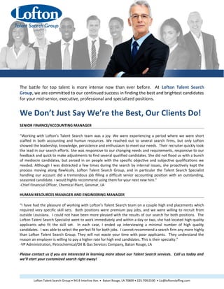 Client Testimonials
The battle for top talent is more intense now than ever before. At Lofton Talent Search
Group, we are committed to our continued success in finding the best and brightest candidates
for your mid-senior, executive, professional and specialized positions.
We Don’t Just Say We’re the Best, Our Clients Do!
SENIOR FINANCE/ACCOUNTING MANAGER
“Working with Lofton’s Talent Search team was a joy. We were experiencing a period where we were short
staffed in both accounting and human resources. We reached out to several search firms, but only Lofton
showed the leadership, knowledge, persistence and enthusiasm to meet our needs. Their recruiter quickly took
the lead in our search efforts. She was responsive to our changing needs and requirements, responsive to our
feedback and quick to make adjustments to find several qualified candidates. She did not flood us with a bunch
of mediocre candidates, but zeroed in on people with the specific objective and subjective qualifications we
needed. Although I was distracted a few times during the search by internal issues, she proactively kept the
process moving along flawlessly. Lofton Talent Search Group, and in particular the Talent Search Specialist
handling our account did a tremendous job filling a difficult senior accounting position with an outstanding,
seasoned candidate. I would highly recommend using them for your next new hire.”
-Chief Financial Officer, Chemical Plant, Geismar, LA
HUMAN RESOURCES MANAGER AND ENGINEERING MANAGER
“I have had the pleasure of working with Lofton’s Talent Search team on a couple high end placements which
required very specific skill sets. Both positions were premium pay jobs, and we were willing to recruit from
outside Louisiana. I could not have been more pleased with the results of our search for both positions. The
Lofton Talent Search Specialist went to work immediately and within a day or two, she had located high quality
applicants who fit the skill set. In each case, I ended up interviewing a minimal number of high quality
candidates. I was able to select the perfect fit for both jobs. I cannot recommend a search firm any more highly
than Lofton Talent Search Group. They will not waste your time with poor applicants. They understand the
reason an employer is willing to pay a higher rate for high end candidates. This is their specialty.”
-VP Administration, Petrochemical/Oil & Gas Services Company, Baton Rouge, LA
Please contact us if you are interested in learning more about our Talent Search services. Call us today and
we’ll start your customized search right away!
Lofton Talent Search Group • 9414 Interline Ave. • Baton Rouge, LA 70809 • 225.709.0100 • Liz@loftonstaffing.com
 